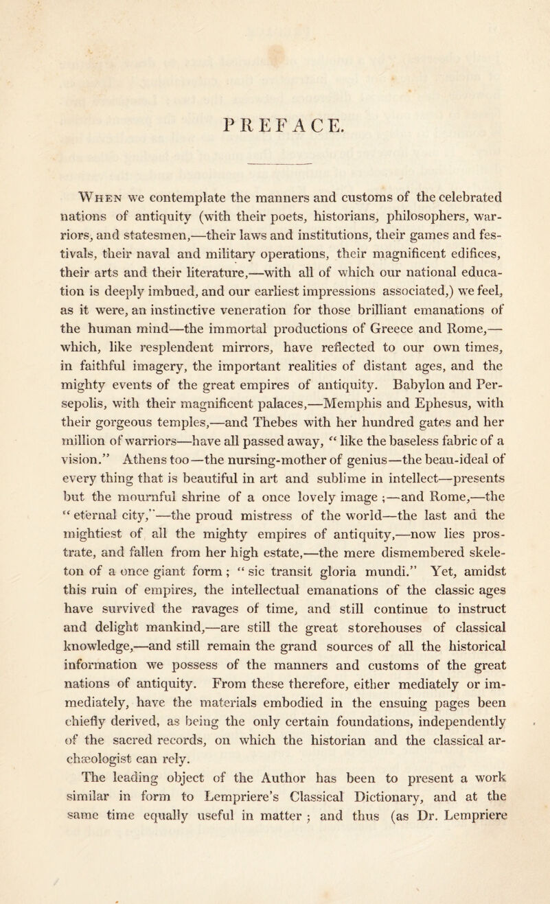 P R E F A C E. When we contemplate the manners and customs of the celebrated nations of antiquity (with their poets, historians, philosophers, war¬ riors, and statesmen,—their laws and institutions, their games and fes¬ tivals, their naval and military operations, their magnificent edifices, their arts and their literature,-—with all of which our national educa¬ tion is deeply imbued, and our earliest impressions associated,) we feel, as it were, an instinctive veneration for those brilliant emanations of the human mind—the immortal productions of Greece and Rome,— which, like resplendent mirrors, have reflected to our own times, in faithful imagery, the important realities of distant ages, and the mighty events of the great empires of antiquity. Babylon and Per- sepolis, with their magnificent palaces,—Memphis and Ephesus, with their gorgeous temples,—and Thebes with her hundred gates and her million of warriors—have all passed away, “ like the baseless fabric of a vision.” Athens too—the nursing-mother of genius—the beau-ideal of every thing that is beautiful in art and sublime in intellect—presents but the mournful shrine of a once lovely image ;—and Rome,—the eternal city,”—the proud mistress of the world—the last and the mightiest of all the mighty empires of antiquity,—now lies pros¬ trate, and fallen from her high estate,—the mere dismembered skele¬ ton of a once giant form; “ sic transit gloria mundi.” Yet, amidst this ruin of empires, the intellectual emanations of the classic ages have survived the ravages of time, and still continue to instruct and delight mankind,—are still the great storehouses of classical knowledge,—and still remain the grand sources of all the historical information we possess of the manners and customs of the great nations of antiquity. From these therefore, either mediately or im¬ mediately, have the materials embodied in the ensuing pages been chiefly derived, as being the only certain foundations, independently of the sacred records, on which the historian and the classical ar¬ chaeologist can rely. The leading object of the Author has been to present a work similar in form to Lempriere’s Classical Dictionary, and at the same time equally useful in matter ; and thus (as Dr. Lempriere