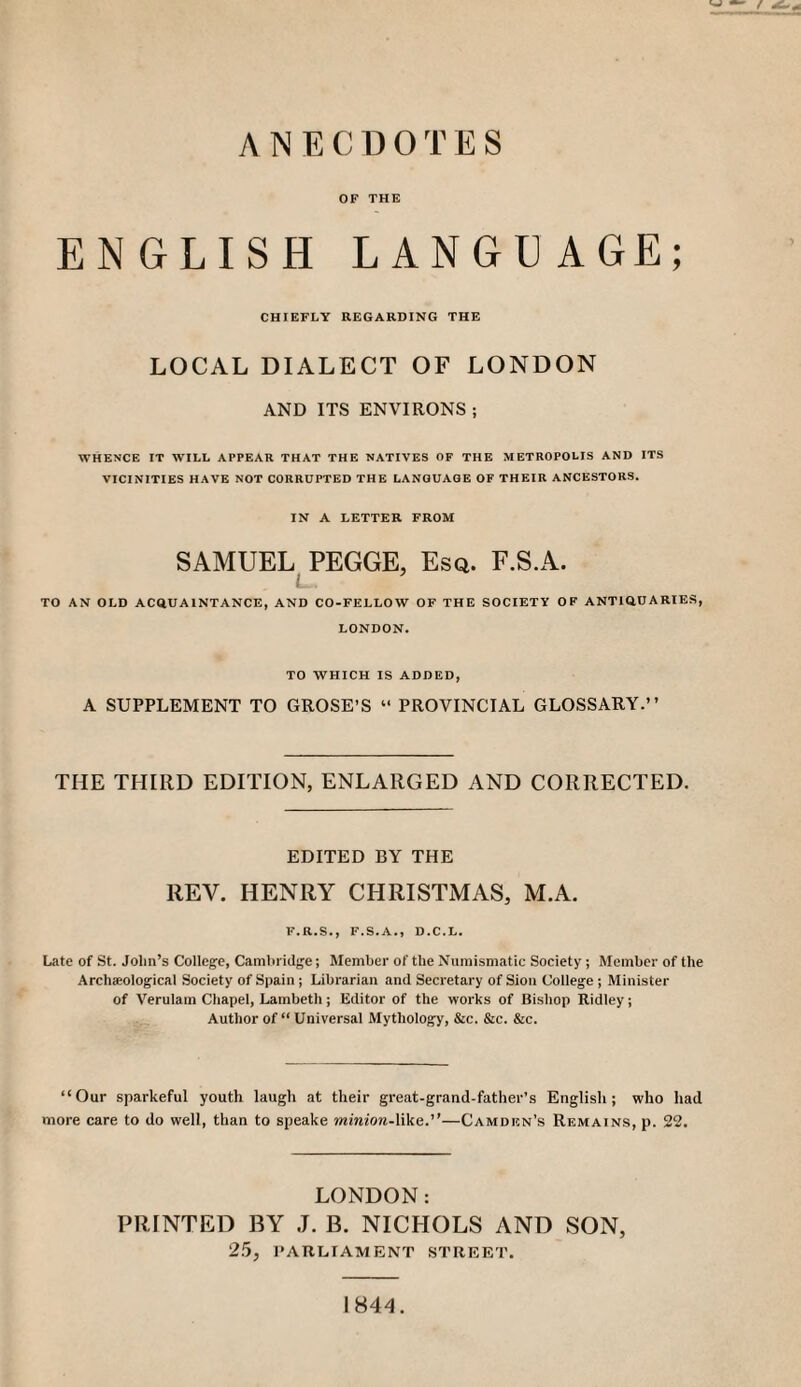 ANECDOTES OF THE ENGLISH LANGUAGE; CHIEFLY REGARDING THE LOCAL DIALECT OF LONDON AND ITS ENVIRONS ; WHENCE IT WILL APPEAR THAT THE NATIVES OF THE METROPOLIS AND ITS VICINITIES HAVE NOT CORRUPTED THE LANGUAGE OF THEIR ANCESTORS. IN A LETTER FROM SAMUEL PEGGE, Esq. F.S.A. TO AN OLD ACQUAINTANCE, AND CO-FELLOW OF THE SOCIETY OF ANTIQUARIES, LONDON, TO WHICH IS ADDED, A SUPPLEMENT TO GROSE’S “ PROVINCIAL GLOSSARY.” THE THIRD EDITION, ENLARGED AND CORRECTED. EDITED BY THE REV. HENRY CHRISTMAS, M.A. F.R.S., F.S.A., D.C.L. Late of St. John’s College, Cambridge; Member of the Numismatic Society ; Member of the Archaeological Society of Spain ; Librarian and Secretary of Sion College ; Minister of Verulam Chapel, Lambeth; Editor of the works of Bishop Ridley; Author of “ Universal Mythology, &c. &c. &c. “Our sparkeful youth laugh at their great-grand-father’s English; who had more care to do well, than to speake minion-Wke..—Camdun’s Remains, p. 22. LONDON: PRINTED BY J. B. NICHOLS AND SON, 2.5, PARLIAMENT STREET. 1844.