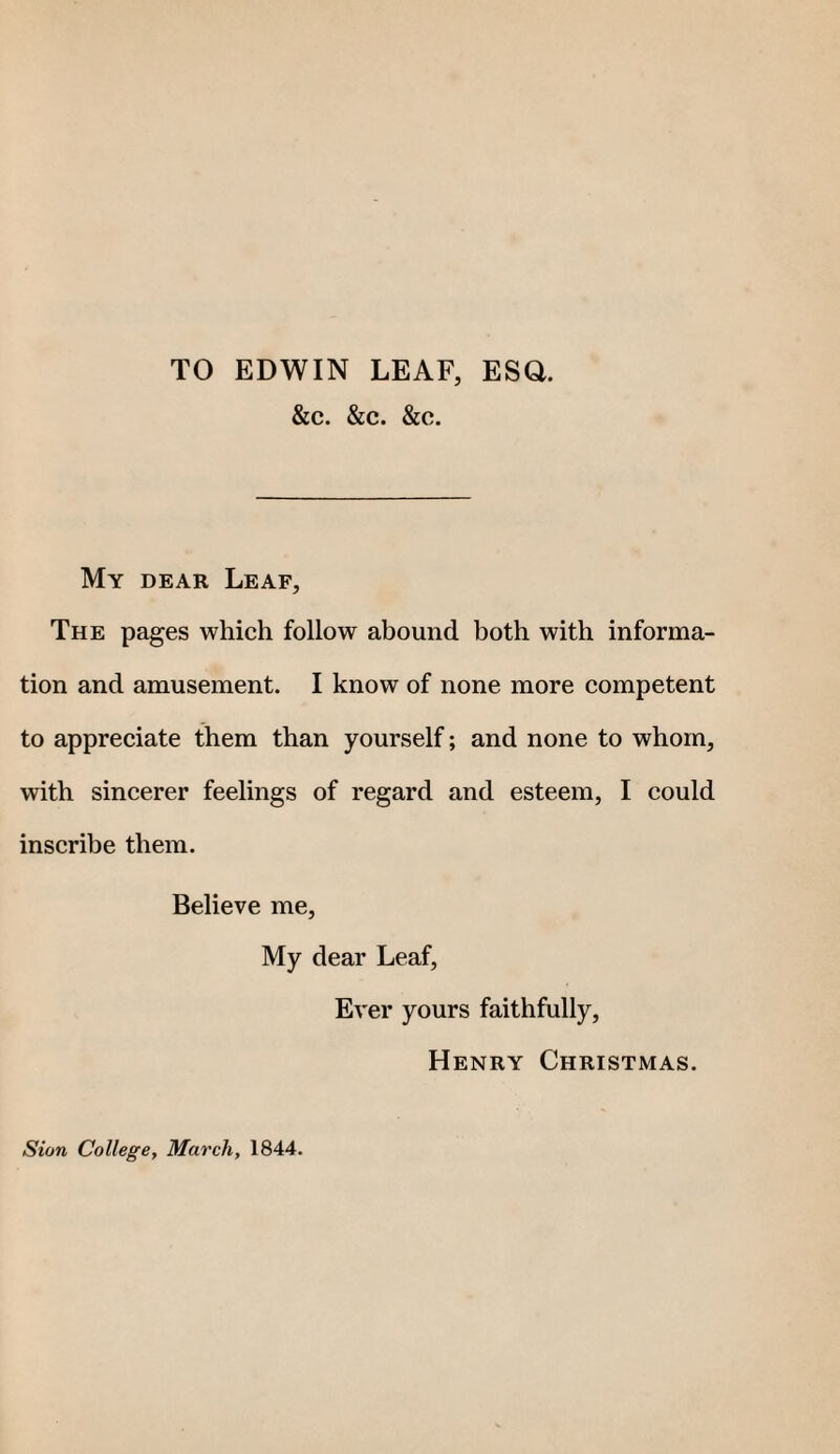 TO EDWIN LEAF, ESO. &c. &c. &c. My dear Leaf, The pages which follow abound both with informa¬ tion and amusement. I know of none more competent to appreciate them than yourself; and none to whom, with sincerer feelings of regard and esteem, I could inscribe them. Believe me. My dear Leaf, Ever yours faithfully, Henry Christmas.