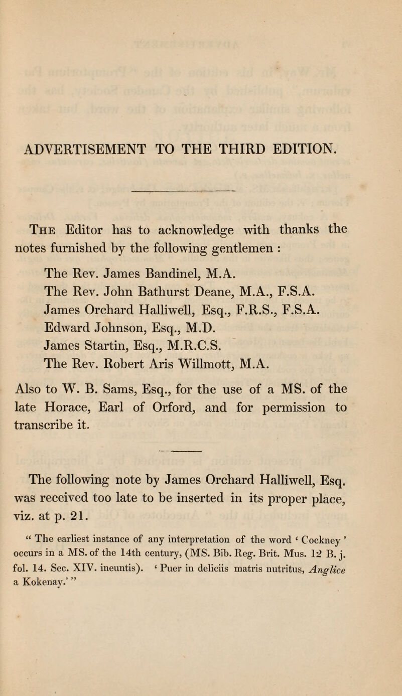 ADVERTISEMENT TO THE THIRD EDITION. The Editor has to acknowledge with thanks the notes furnished by the following gentlemen : The Rev. James Bandinel, M.A. The Rev. John Bathurst Deane, M.A., F.S.A. James Orchard Halliwell, Esq., F.R.S., F.S.A. Edward Johnson, Esq., M.D. James Startin, Esq., M.R.C.S. The Rev. Robert Aris Willmott, M.A. Also to W. B. Sams, Esq., for the use of a MS. of the late Horaee, Earl of Orford, and for permission to transcribe it. The following note by James Orchard Halliwell, Esq. was received too late to be inserted in its proper place, viz, at p. 21. “ The earliest instance of any interpretation of the word ‘ Cockney ’ occurs in a MS. of the 14th century, (MS. Bib. Reg. Brit. Mus, 12 B. j. fol. 14. Sec. XIV. ineuntis). ‘ Puer in deliciis matris nutritus, Anglice a Kokenay.’ ”