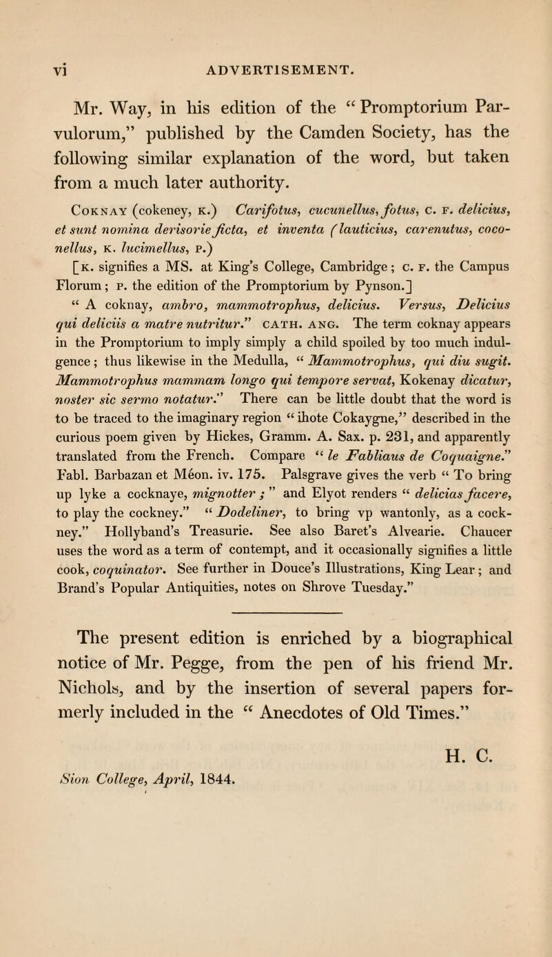 Mr. Way^ in his edition of the “ Promptorium Par- vulorum,” published by the Camden Society, has the following similar explanation of the word, but taken from a much later authority. CoKNAY (cokeney, K.) Carifotus, cucunellus, fotus, c. r. delicius, et sunt nomina derisorie Jicta, et inventa (lauticius, carenutus, coco- nellus, K. lucimellus, p.) [k. signifies a MS. at King’s College, Cambridge; c. f. the Campus Florum ; p. the edition of the Promptorium hy Pynson.] “ A coknay, amhro, mammotrophus, delicius. Versus, Delicius qui deliciis a matre nutritur.” cath. ang. The term coknay appears in the Promptorium to imply simply a child spoiled by too much indul¬ gence ; thus likewise in the Medulla, “ Mammotrophus, qui diu sugit. Mammotrophus mammam longo qui tempore servat, Kokenay dicatur, noster sic sermo notatur.” There can be little doubt that the word is to be traced to the imaginary region “ ihote Cokaygne,” described in the curious poem given by Hickes, Gramm. A. Sax. p. 231, and apparently translated from the French. Compare “ le Fabliaus de Coquaigne” Fabl. Barbazan et Meon. iv. 175. Palsgrave gives the verb “ To bring up lyke a cocknaye, mignotter ; ” and Elyot renders “ delicias facere, to play the cockney.” “ Dodeliner, to bring vp wantonly, as a cock¬ ney.” Hollyband’s Treasurie. See also Baret’s Alvearie. Chaucer uses the word as a term of contempt, and it occasionally signifies a little cook, coquinator. See further in Douce’s Illustrations, King Lear ; and Brand’s Popular Antiquities, notes on Shrove Tuesday.” The present edition is enriched by a biographical notice of Mr. Pegge, from the pen of his friend Mr. Nichols, and by the insertion of several papers for¬ merly included in the Anecdotes of Old Times.” H. C.