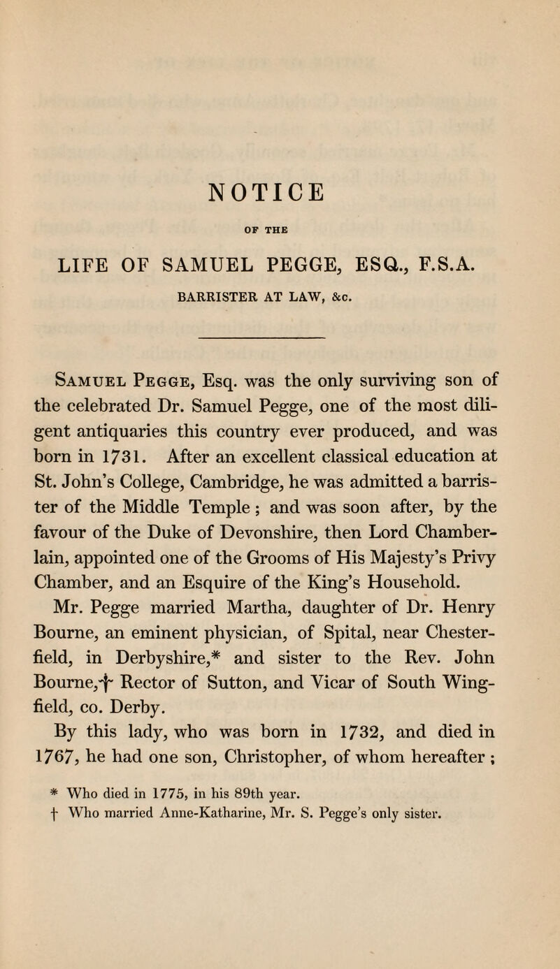 NOTICE OF TH£ LIFE OF SAMUEL PEGGE, ESQ., F.S.A. BARRISTER AT LAW, &c. Samuel Pegge, Esq. was the only surviving son of the celebrated Dr. Samuel Pegge, one of the most dili¬ gent antiquaries this country ever produced, and was born in 1731. After an excellent classical education at St. John’s College, Cambridge, he was admitted a barris¬ ter of the Middle Temple ; and was soon after, by the favour of the Duke of Devonshire, then Lord Chamber- lain, appointed one of the Grooms of His Majesty’s Privy Chamber, and an Esquire of the King’s Household. Mr. Pegge married Martha, daughter of Dr. Henry Bourne, an eminent physician, of Spital, near Chester¬ field, in Derbyshire,* and sister to the Rev. John Boume,T Rector of Sutton, and Vicar of South Wing¬ field, CO. Derby. By this lady, who was born in 1732, and died in I767j he had one son, Christopher, of whom hereafter ; * Who died in 1775, in his 89th year. f Who married Anne-Katharine, Mr. S. Pegge’s only sister.