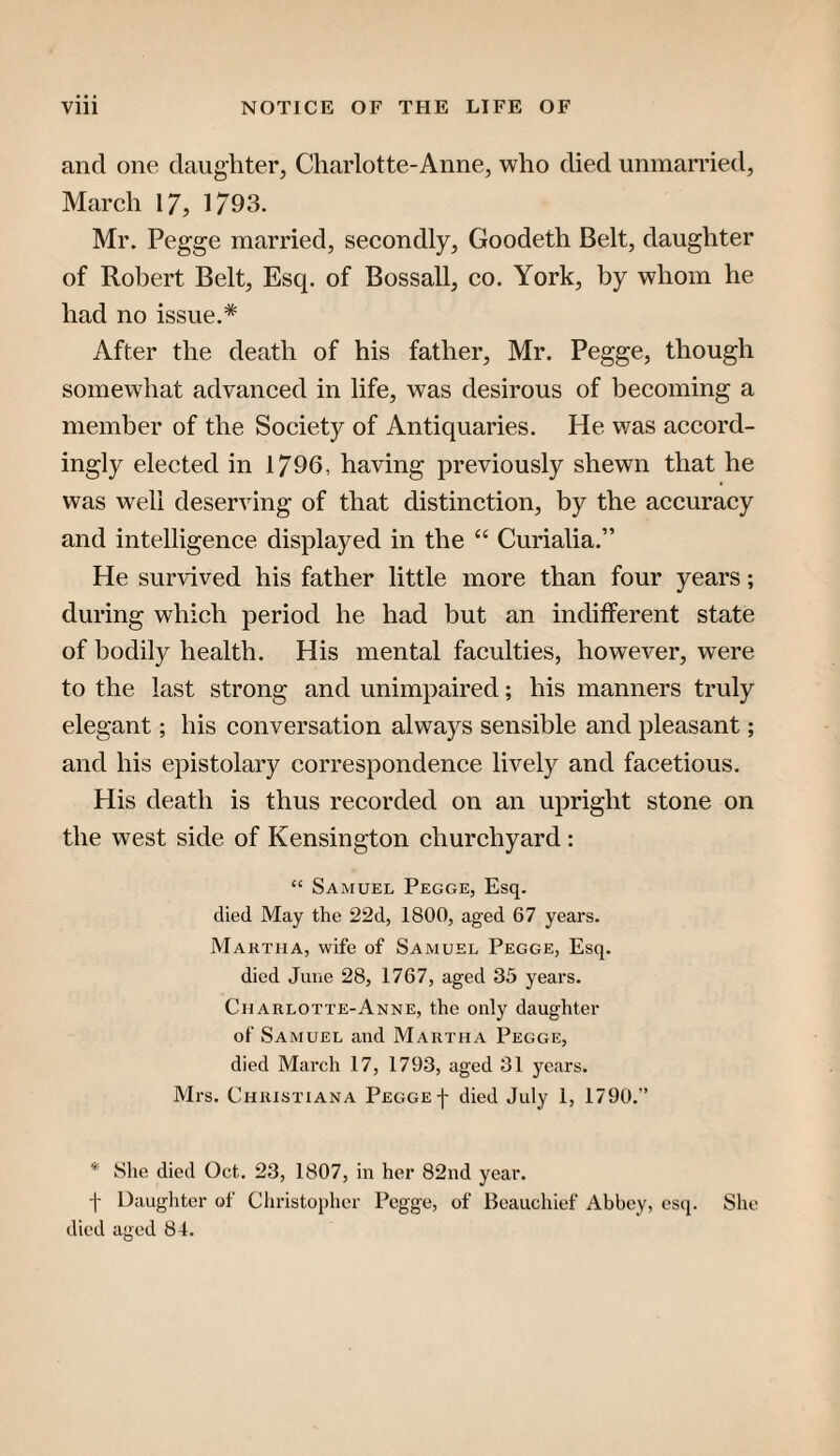 and one daughter, Charlotte-Anne, who died unmarried, March 17, 1793. Mr. Pegge married, secondly, Goodeth Belt, daughter of Robert Belt, Esq. of Bossall, co. York, by whom he had no issue.* After the death of his father, Mr. Pegge, though somewhat advanced in life, was desirous of becoming a member of the Soeiety of Antiquaries. He was accord¬ ingly elected in 1796, having previously shewn that he was well deserving of that distinction, by the accuracy and intelligence displayed in the “ Curialia.” He survived his father little more than four years; during which period he had but an indifferent state of bodily health. His mental faculties, however, were to the last strong and unimpaired; his manners truly elegant; his conversation always sensible and pleasant; and his epistolary correspondence lively and facetious. His death is thus recorded on an upright stone on the west side of Kensington churchyard : “ Samuel Pegge, Esq. died May the 22d, 1800, aged 67 years. Martha, wife of Samuel Pegge, Esq. died June 28, 1767, aged 35 years. Charlotte-Anne, the only daughter of Samuel and Martha Pegge, died March 17, 1793, aged 31 years. Mrs. Christiana Pegge f died July 1, 1790.” * She died Oct. 23, 1807, in her 82nd year. -|- Daughter of Christopher Pegge, of Beauchief Abbey, esq. She died aged 84.