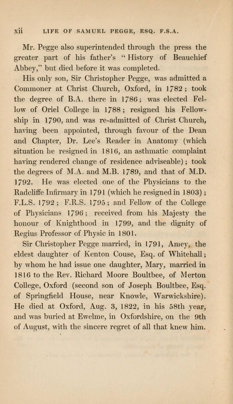 Mr. Pegge also superintended through the press the greater part of his father’s “ History of Beauchief Abbey,” but died before it was completed. His only son, Sir Christopher Pegge, was admitted a Commoner at Christ Church, Oxford, in 1/82; took the degree of B.A. there in 1786; was elected Fel¬ low of Oriel College in 1788 ; resigned his Fellow¬ ship in 1790, and was re-admitted of Christ Church, haHng been appointed, through favour of the Dean and Chapter, Dr. Lee’s Reader in Anatomy (which situation he resigned in 1816, an asthmatic complaint having rendered change of residence adviseable); took the degrees of M.A. and M.B. 1789, and that of M.D. 1792. He was elected one of the Physicians to the Radclilfe Infirmary in 1791 (which he resigned in 1803); F.L.S. 1792; F.R.S. 1795; and Fellow of the College of Physicians 1796; received from his Majesty the honour of Knighthood in 1799, and the dignity of Regius Professor of Physic in 1801. Sir Christopher Pegge married, in 1791, Amey, the eldest daughter of Kenton Couse, Esq. of Wliitehall; by whom he had issue one daughter, Mary, married in 1816 to the Rev. Richard Moore Boultbee, of M erton College, Oxford (second son of Joseph Boultbee, Esq. of Springfield House, near Knowle, Warwickshire). He died at Oxford, Aug. 3, 1822, in his 58th year, and was buried at Ewelme, in Oxfordshire, on the 9th of August, with the sincere regret of all that knew him.