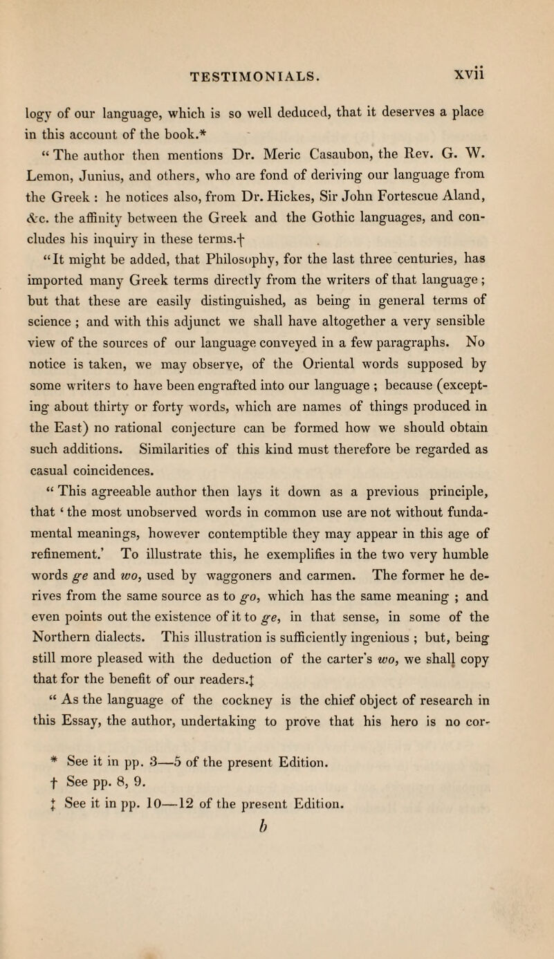 logy of our language, which is so well deduced, that it deserves a place in this account of the book.* “ The author then mentions Di\ Meric Casaubon, the Rev. G. W. Lemon, Junius, and others, who are fond of deriving our language from the Greek : he notices also, from Dr. Hickes, Sir John Fortescue Aland, Arc. the affinity between the Greek and the Gothic languages, and con¬ cludes his inquiry in these terms.-j- “It might be added, that Philosophy, for the last three centuries, has imported many Greek terms directly from the writers of that language; but that these are easily distinguished, as being in general terms of science ; and with this adjunct we shall have altogether a very sensible view of the sources of our language conveyed in a few paragraphs. No notice is taken, we may observe, of the Oriental words supposed by some writers to have been engrafted into our language ; because (except¬ ing about thirty or forty words, which are names of things produced in the East) no rational conjecture can be formed how we should obtain such additions. Similarities of this kind must therefore be regarded as casual coincidences. “ This agreeable author then lays it down as a previous principle, that ‘ the most unobserved words in common use are not without funda¬ mental meanings, however contemptible they may appear in this age of refinement.’ To illustrate this, he exemplifies in the two very humble words ge and wo, used by waggoners and carmen. The former he de¬ rives from the same source as to go, which has the same meaning ; and even points out the existence of it to ge, in that sense, in some of the Northern dialects. This illustration is sufficiently ingenious ; but, being still more pleased with the deduction of the carter’s wo, we shall copy that for the benefit of our readers.^: “ As the language of the cockney is the chief object of research in this Essay, the author, undertaking to prove that his hero is no cor- * See it in pp. .3—5 of the present Edition. f See pp. 8, 9. I See it in pp. lO—12 of the present Edition. b