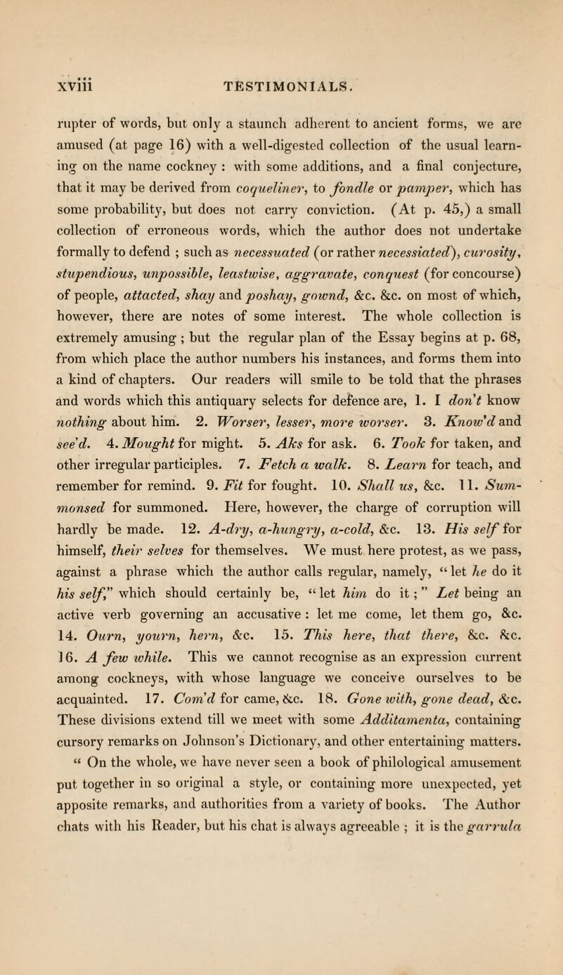 rupter of words, but only a staunch adherent to ancient forms, we arc amused (at page 16) with a well-digested collection of the usual learn¬ ing on the name cockney : with some additions, and a final conjecture, that it may be derived from coqueliner, to fondle or pamjyer, which has some probability, but does not carry conviction. (At p. 45,) a small collection of erroneous words, which the author does not undertake formally to defend ; such as necessuated (or rather necessiated'), curosity, stupendious, unpossible, leastwise, aggravate, conquest (for concourse) of people, attacted, shay and poshay, gnwnd, &c. &c. on most of which, however, there are notes of some interest. The whole collection is extremely amusing; but the regular plan of the Essay begins at p. 68, from which place the author numbers his instances, and forms them into a kind of chapters. Our readers will smile to be told that the phrases and words which this antiquary selects for defence are, 1. I don’t know nothing about him. 2. Worsen, lesser, more tvorser. 3. Know’d and see’d. 4. Mought for might. 5. Aks for ask. 6. Took for taken, and other irregular participles. 7. Fetch a walk. 8. Learn for teach, and remember for remind. 9. Fit for fought. 10. Shall us, &c. 11. Sum¬ monsed for summoned. Here, however, the charge of corruption will hardly be made. 12. A-dry, a-hungry, a-cold, &c. 13. His self for himself, their selves for themselves. We must here protest, as we pass, against a phrase which the author calls regular, namely, “ let he do it his self, which should certainly be, “ let him do it; ” Let being an active verb governing an accusative : let me come, let them go, &c. 14. Ourn, yourn, hern, &c. 15. This here, that there, &c. he. 16. A few while. This we cannot recognise as an expression current among cockneys, with whose language we conceive ourselves to be acquainted. 17. Corn’d for came, &c. 18. Gone with, gone dead, &c. These divisions extend till we meet with some Additamenta, containing cursory remarks on Johnson’s Dictionary, and other entertaining matters. “ On the whole, we have never seen a book of philological amusement put together in so original a style, or containing more unexpected, yet apposite remarks, and authorities from a variety of books. The Author chats with his Reader, but his chat is always agreeable ; it is i\\e garruln