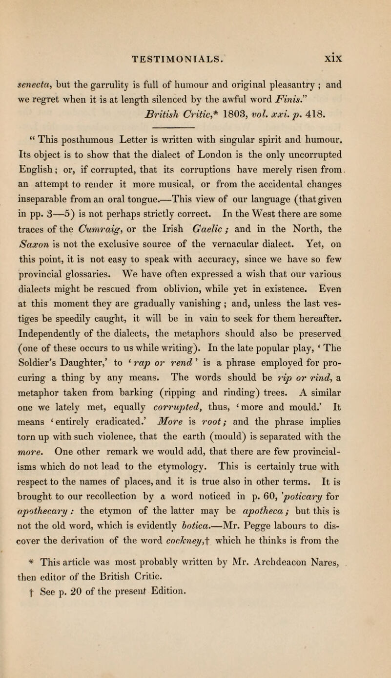 senecta, but the garrulity is full of humour and original pleasantry ; and we regret when it is at length silenced by the awful word Finis” British Critic,* 1803, vol. xxi, p. 418. “ This posthumous Letter is written with singular spirit and humour. Its object is to show that the dialect of London is the only uncorrupted English; or, if corrupted, that its corruptions have merely risen from an attempt to render it more musical, or from the accidental changes inseparable from an oral tongue.—This view of our language (that given in pp. 3—5) is not perhaps strictly correct. In the West there are some traces of the Cumraig, or the Irish Gaelic ; and in the North, the Saxon is not the exclusive source of the vernacular dialect. Yet, on this point, it is not easy to speak with accuracy, since we have so few provincial glossaries. We have often expressed a wish that our various dialects might be rescued from oblivion, while yet in existence. Even at this moment they are gradually vanishing ; and, unless the last ves¬ tiges be speedily caught, it will he in vain to seek for them hereafter. Independently of the dialects, the metaphors should also be preserved (one of these occurs to us while writing). In the late popular play, ‘ The Soldier's Daughter,’ to ‘ rap or rend ’ is a phrase employed for pro¬ curing a thing by any means. The words should be rip or rind, a metaphor taken from barking (ripping and rinding) trees. A similar one we lately met, equally corrupted, thus, ‘more and mould.’ It means ‘entirely eradicated.’ More is root; and the phrase implies torn up with such violence, that the earth (mould) is separated with the more. One other remark we would add, that there are few provincial¬ isms which do not lead to the etymology. This is certainly true with respect to the names of places, and it is true also in other terms. It is brought to our recollection by a word noticed in p. 60, 'poticary for apothecary : the etymon of the latter may be apotheca; but this is not the old word, which is evidently botica.—Mr. Pegge labours to dis¬ cover the derivation of the word cockney,\ which he thinks is from the * This article was most probably written by Mr. Archdeacon Nares, then editor of the British Critic.