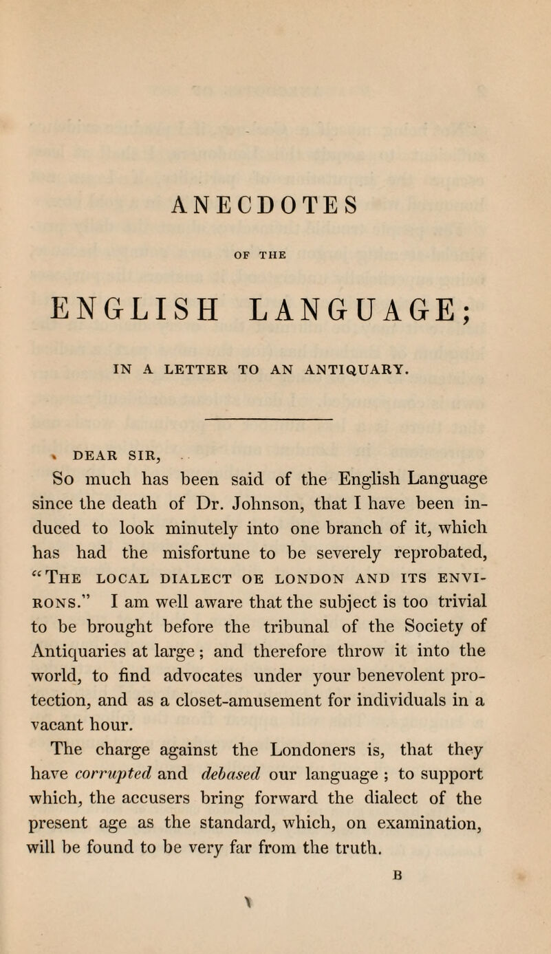 ANECDOTES OF THE ENGLISH LANGUAGE; IN A LETTER TO AN ANTIQUARY. » DEAR SIR, So much has heen said of the English Language since the death of Dr. Johnson, that I have been in¬ duced to look minutely into one branch of it, which has had the misfortune to be severely reprobated, ‘‘The local dialect oe London and its envi¬ rons.” I am well aware that the subject is too trivial to be brought before the tribunal of the Society of Antiquaries at large; and therefore throw it into the world, to find advocates under your benevolent pro¬ tection, and as a closet-amusement for individuals in a vacant hour. The eharge against the Londoners is, that they have corru'pted and debased our language ; to support which, the accusers bring forward the dialect of the present age as the standard, which, on examination, will be found to be very far from the truth.