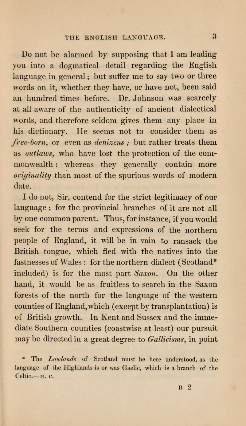 Do not be alarmed by supposing that I am leading you into a dogmatical detail regarding the English language in general; but suffer me to say two or three words on it, whether they have, or have not, been said an hundred times before. Dr. Johnson was scarcely at all aware of the authenticity of ancient dialectical words, and therefore seldom gives them any place in his dictionary. He seems not to consider them as free-horn, or even as denizens; but rather treats them as outlaws, who have lost the protection of the com¬ monwealth : whereas they generally contain more originality than most of the spurious words of modern date. I do not, Sir, contend for the strict legitimacy of our language ; for the provincial branches of it are not all by one common parent. Thus, for instance, if you would seek for the terms and expressions of the northern people of England, it will be in vain to ransack the British tongue, which fled with the natives into the fastnesses of Wales : for the northern dialect (Scotland* included) is for the most part Saxon. On the other hand, it would be as fruitless to search in the Saxon forests of the north for the language of the western counties of England, which (except by transplantation) is of British growth. In Kent and Sussex and the imme¬ diate Southern counties (coastwise at least) our pursuit may be directed in a great degree to Gallicisms, in point * The Lowlands of Scotland must be here understood, as the language of the Highlands is or was Gaelic, which is a branch of the Celtic.— n. c.