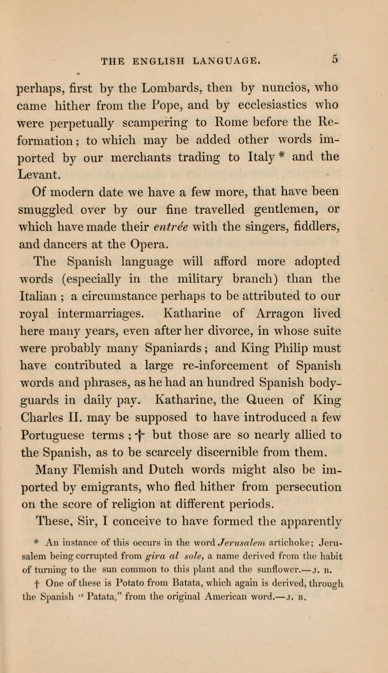 perhaps, first by the Lombards, then by nuncios, who came hither from the Pope, and by ecclesiastics who were perpetually scampering to Rome before the Re¬ formation ; to which may be added other words im¬ ported by our merchants trading to Italy * and the Levant. Of modern date we have a few more, that have been smuggled over by our fine travelled gentlemen, or which have made their entree with the singers, fiddlers, and dancers at the Opera. The Spanish language will afford more adopted words (especially in the military branch) than the Italian ; a circumstance perhaps to be attributed to our royal intermarriages. Katharine of Arragon lived here many years, even after her divorce, in whose suite were probably many Spaniards ; and King Philip must have contributed a large re-inforcement of Spanish words and phrases, as he had an hundred Spanish body¬ guards in daily pay. Katharine, the Oueen of King Charles 11. may be supposed to have introduced a few Portuguese terms ; ■f' but those are so nearly allied to the Spanish, as to be scarcely discernible from them. Many Flemish and Dutch words might also be im¬ ported by emigrants, who fled hither from persecution on the score of religion at different periods. These, Sir, I conceive to have formed the apparently * An instance of this occurs in the '/iovA Jerusalem artichoke; Jeru¬ salem being corrupted from gira al sole, a name derived from the habit of turning to the sun common to this plant and the sunflower.—j. ij. -f- One of these is Potato from Batata, which again is derived, through the Spanish “ Patata,” from the original American word,—j. b.