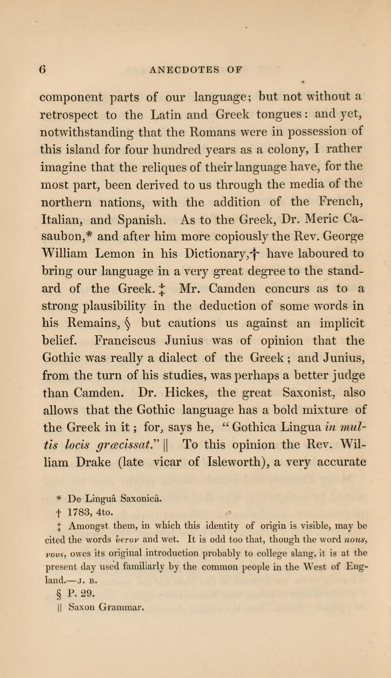 component parts of our language; but not without a retrospect to the Latin and Greek tongues: and 3^et, notwithstanding that the Romans were in possession of this island for four hundred years as a colony, I rather imagine that the reliques of their language have, for the most part, been derived to us through the media of the northern nations, with the addition of the French, Italian, and Spanish. As to the Greek, Dr. Meric Ca- saubon,* * * § and after him more copiously the Rev. George William Lemon in his Dictionary,'^ have laboured to bring our language in a very great degree to the stand¬ ard of the Greek.Mr. Camden concurs as to a strong plausibility in the deduction of some words in his Remains, § but cautions us against an implicit belief. Franciscus Junius was of opinion that the Gothic was really a dialect of the Greek ; and J unius, from the turn of his studies, was perhaps a better judge than Camden. Dr. Hickes, the great Saxonist, also allows that the Gothic language has a bold mixture of the Greek in it; for, says he, “ Gothica Lingua in 7nid- tis locis grcEcissat. || To this opinion the Rev. Wil¬ liam Drake (late vicar of Isleworth), a very accurate * De Lingua Saxonicii. t 1783, 4to. J Amongst them, in which this identity of origin is visible, may be cited the words verov and wet. It is odd too that, though the word nous, vovs, owes its original introduction probably to college slang, it is at the present day used familiarly by the common people in the \N'est of Eng¬ land.—J. B. § P.29. II Saxon Grammar.