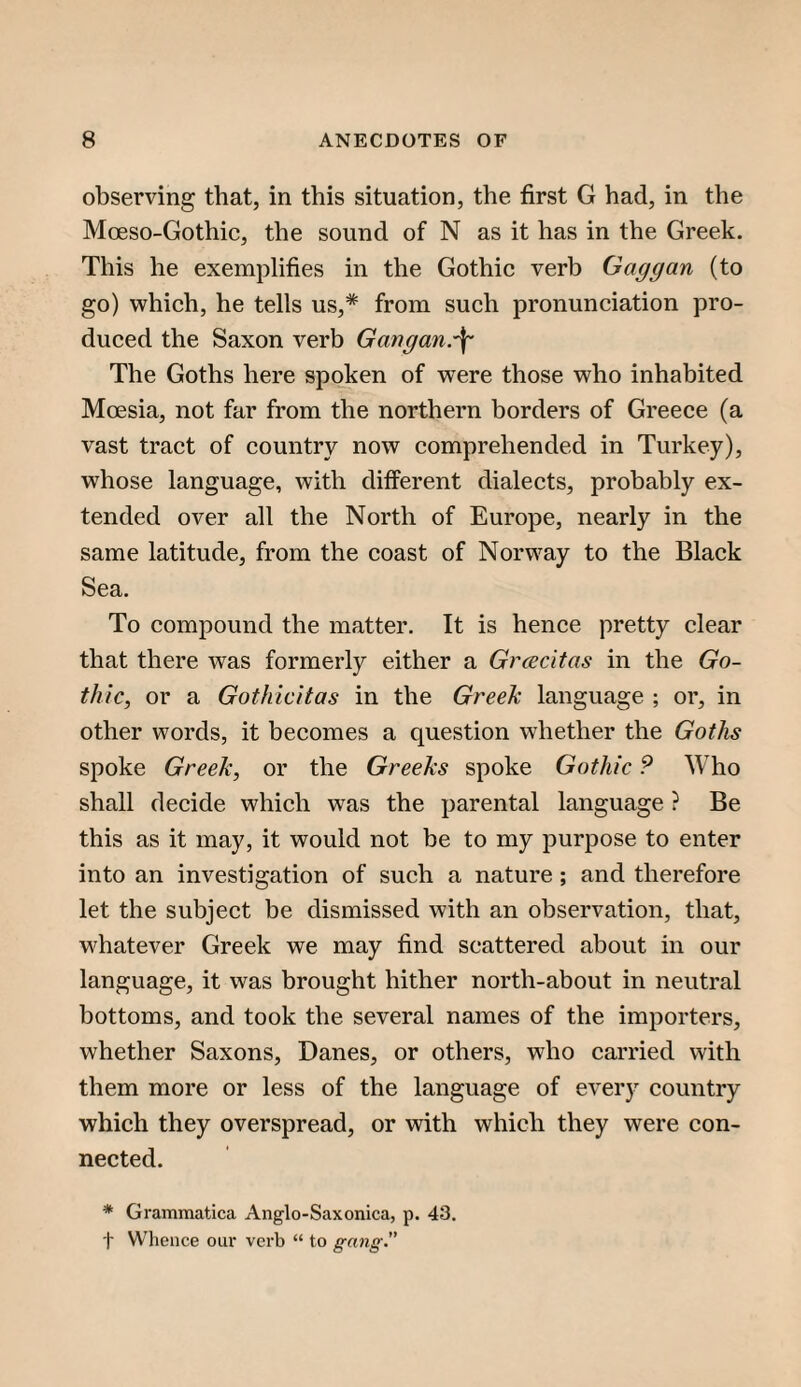 observing that, in this situation, the first G had, in the Moeso-Gothic, the sound of N as it has in the Greek. This he exemplifies in the Gothic verb Gaggan (to go) which, he tells us,* from such pronunciation pro¬ duced the Saxon verb Gmgan.\ The Goths here spoken of were those who inhabited Moesia, not far from the northern borders of Greece (a vast tract of country now comprehended in Turkey), whose language, with different dialects, probably ex¬ tended over all the North of Europe, nearly in the same latitude, from the coast of Norway to the Black Sea. To compound the matter. It is hence pretty clear that there was formerly either a Grcecitas in the Go¬ thic^ or a GotJiicitas in the Greek language ; or, in other words, it becomes a question whether the Goths spoke Greek, or the Greeks spoke Gothic 9 Who shall decide which was the parental language ? Be this as it may, it would not be to my purpose to enter into an investigation of such a nature ; and therefore let the subject be dismissed with an observation, that, whatever Greek we may find scattered about in our language, it was brought hither north-about in neutral bottoms, and took the several names of the importers, whether Saxons, Danes, or others, who carried with them more or less of the language of every country which they overspread, or with which they were con¬ nected. * Grammatica Anglo-Saxonica, p. 43. t Whence our verb “ to gang”