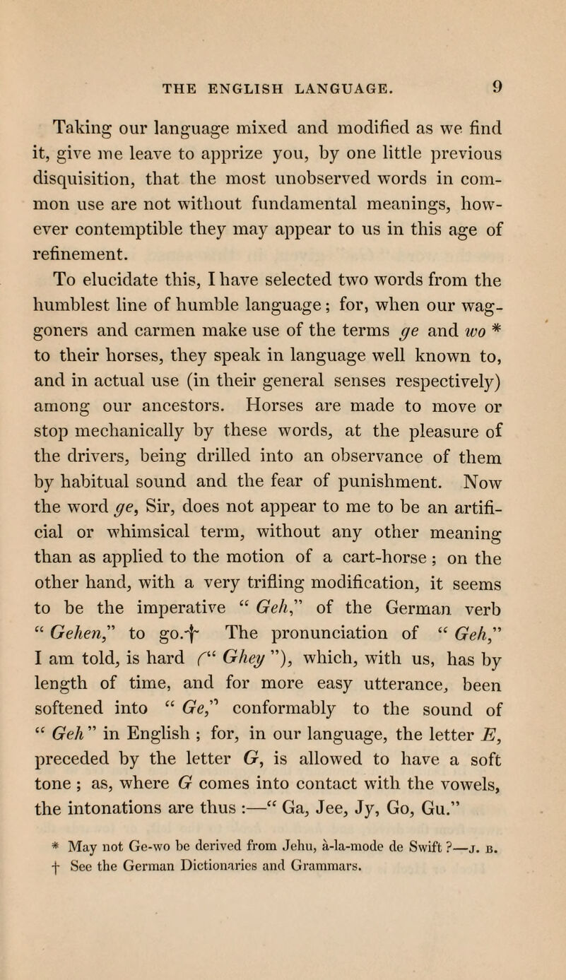 Taking our language mixed and modified as we find it, give me leave to apprize you, by one little previous disquisition, that the most unobserved words in com¬ mon use are not without fundamental meanings, how¬ ever contemptible they may appear to us in this age of refinement. To elucidate this, I have selected two words from the humblest line of humble language; for, when our wag¬ goners and carmen make use of the terms ge and wo * to their horses, they speak in language well known to, and in actual use (in their general senses respectively) among our ancestors. Horses are made to move or stop mechanically by these words, at the pleasure of the drivers, being drilled into an observance of them by habitual sound and the fear of punishment. Now the word ge^ Sir, does not appear to me to be an artifi¬ cial or wdiimsical term, without any other meaning than as applied to the motion of a cart-horse ; on the other hand, with a very trifling modiflcation, it seems to be the imperative “ Geh^' of the German verb “ Gehen,'' to go.-f^ The pronunciation of “ Geh, I am told, is hard C’- Gheg ”), which, with us, has by length of time, and for more easy utterance, been softened into “ Ge,'' conformably to the sound of Geh ” in English ; for, in our language, the letter E, preceded by the letter G, is allowed to have a soft tone ; as, where G comes into contact with the vowels, the intonations are thus :—Ga, Jee, Jy, Go, Gu.” * May not Ge-wo be derived from Jehu, a-la-mode de Swift ?—j. b. f See the German Dictionaries and Grammars.