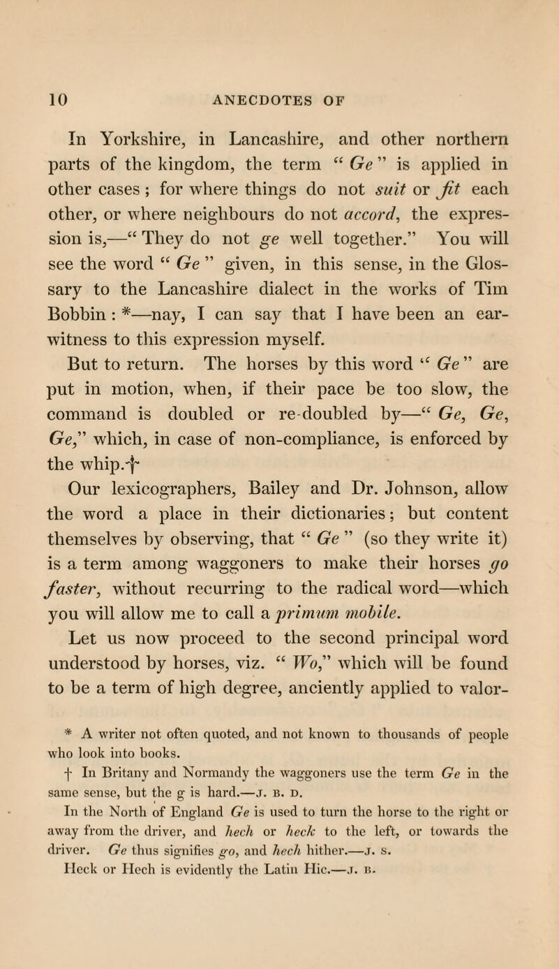 In Yorkshire, in Lancashire, and other northern parts of the kingdom, the term “ Ge ” is applied in other cases ; for where things do not suit or Jit each other, or where neighbours do not accord^ the expres¬ sion is,—“ They do not ge well together.” You will see the word “ Ge ” given, in this sense, in the Glos¬ sary to the Lancashire dialect in the works of Tim Bobbin : *—nay, I can say that I have been an ear- witness to this expression myself. But to return. The horses by this word “ (re” are put in motion, when, if their pace be too slow, the command is doubled or re doubled by—“ Ge, Ge, Ge,” which, in case of non-compliance, is enforced by the whip.'!' Our lexicographers, Bailey and Dr. Johnson, allow the word a place in their dictionaries; but content themselves by observing, that “ Ge ” (so they write it) is a term among waggoners to make then’ horses go faster, without recurring to the radical w^ord—which you will allow me to call a primimi mobile. Let us now proceed to the second principal word understood by horses, viz. “ Wo,'’ which will be found to be a term of high degree, anciently applied to valor- * A writer not often quoted, and not known to thousands of people who look into hooks. -j- In Britany and Normandy the waggoners use the term Ge in the same sense, but the g is hard.—j. b. d. In the North of England Ge is used to turn the horse to the right or away from the driver, and 7iech or /lec/c to the left, or towards the driver, Ge thus signifies go, and hech hither.—j. s. Heck or Hech is evidently the Latin Hie.—.i. n.