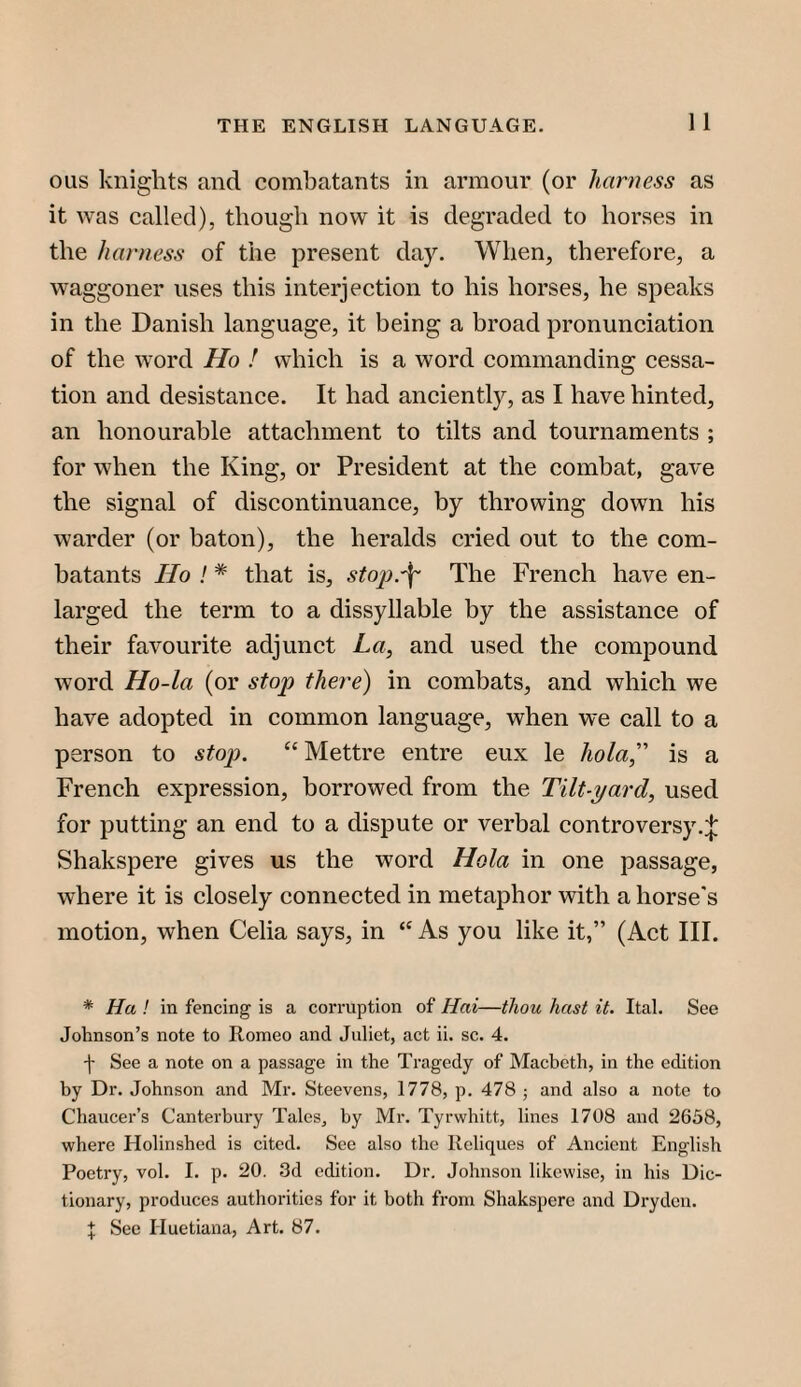 OLis knights and combatants in armour (or harness as it was called), though now it is degraded to horses in the harness of the present day. When, therefore, a waggoner uses this interjection to his horses, he speaks in the Danish language, it being a broad pronunciation of the word Ho ! which is a word commanding cessa¬ tion and desistanee. It had anciently, as I have hinted, an honourable attachment to tilts and tournaments ; for when the King, or President at the combat, gave the signal of discontinuanee, by throwing down his warder (or baton), the heralds cried out to the com¬ batants Ho ! * that is, sto]).'^' The French have en¬ larged the term to a dissyllable by the assistance of their favourite adjunet La, and used the compound word Ho-la (or stop there) in combats, and which we have adopted in common language, when we call to a person to stop. “Mettre entre eux le hola,'’’ is a French expression, borrowed from the Tilt-yard, used for putting an end to a dispute or verbal controversy.:{: Shakspere gives us the word Hola in one passage, where it is closely eonnected in metaphor with a horse's motion, when Celia says, in “ As you like it,” (Aet III. * Ha ! in fencing is a corruption of Hai—thou hast it. Ital. See Johnson’s note to Romeo and Juliet, act ii. sc. 4. f See a note on a passage in the Tragedy of Macbeth, in the edition by Dr. Johnson and Mr. Steevens, 1778, p. 478 ; and also a note to Chaucer’s Canterbury Tales, by Mr. Tyrwhitt, lines 1708 and 2658, where Holinshed is cited. See also the Reliques of Ancient English Poetry, vol. I. p. 20. 3d edition. Dr. Johnson likewise, in his Dic¬ tionary, produces authorities for it both from Shakspere and Dryden. J See riuetiana, Art. 87.