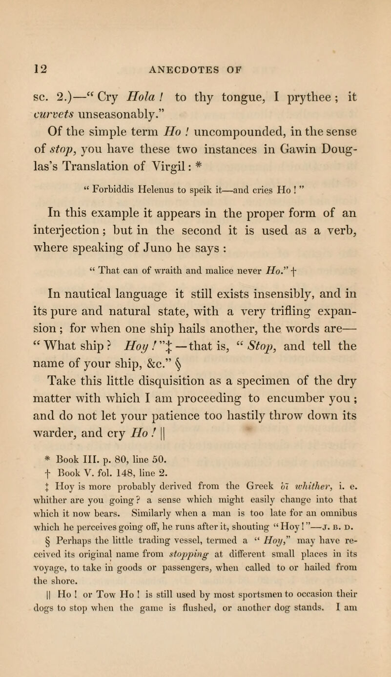 SC. 2.)—“ Cry Hola ! to thy tongue, I prythee ; it curvets unseasonably.” Of the simple term Ho ! imcompounded, in the sense of stop, you have these two instances in Gawin Doug¬ las’s Translation of Virgil: * “ Forbiddis Helenus to speik it—and cries Ho ! ” In this example it appears in the proper form of an interjection; but in the second it is used as a verb, where speaking of Juno he says : “ That can of wraith and malice never Ho.” f In nautical language it still exists insensibly, and in its pure and natural state, with a very trifling expan¬ sion ; for when one ship hails another, the words are— What ship? Hoy!''’\—that is, Stop, and tell the name of your ship, &c.” § Take this little discpiisition as a specimen of the dry matter with which I am proceeding to encumber you ; and do not let your patience too hastily throw down its warder, and cry Ho ! || * Book III. p. 80, line 50. t Book V. fol. 148, line 2. I Hoy is more probably derived from the Greek b~i whither, i. e. whither are you going ? a sense which might easily change into that which it now bears. Similarly when a man is too late for an omnibus which he perceives going off, he runs after it, shouting “ Hoy! ”—j. b. d. § Perhaps the little trading vessel, termed a “ Hoy,” may have re¬ ceived its original name from stopping at different small places in its voyage, to take in goods or passengers, when called to or hailed from the shore. II Ho ! or Tow Ho ! is still used by most sportsmen to occasion their dogs to stop when the game is flushed, or another dog stands, I am