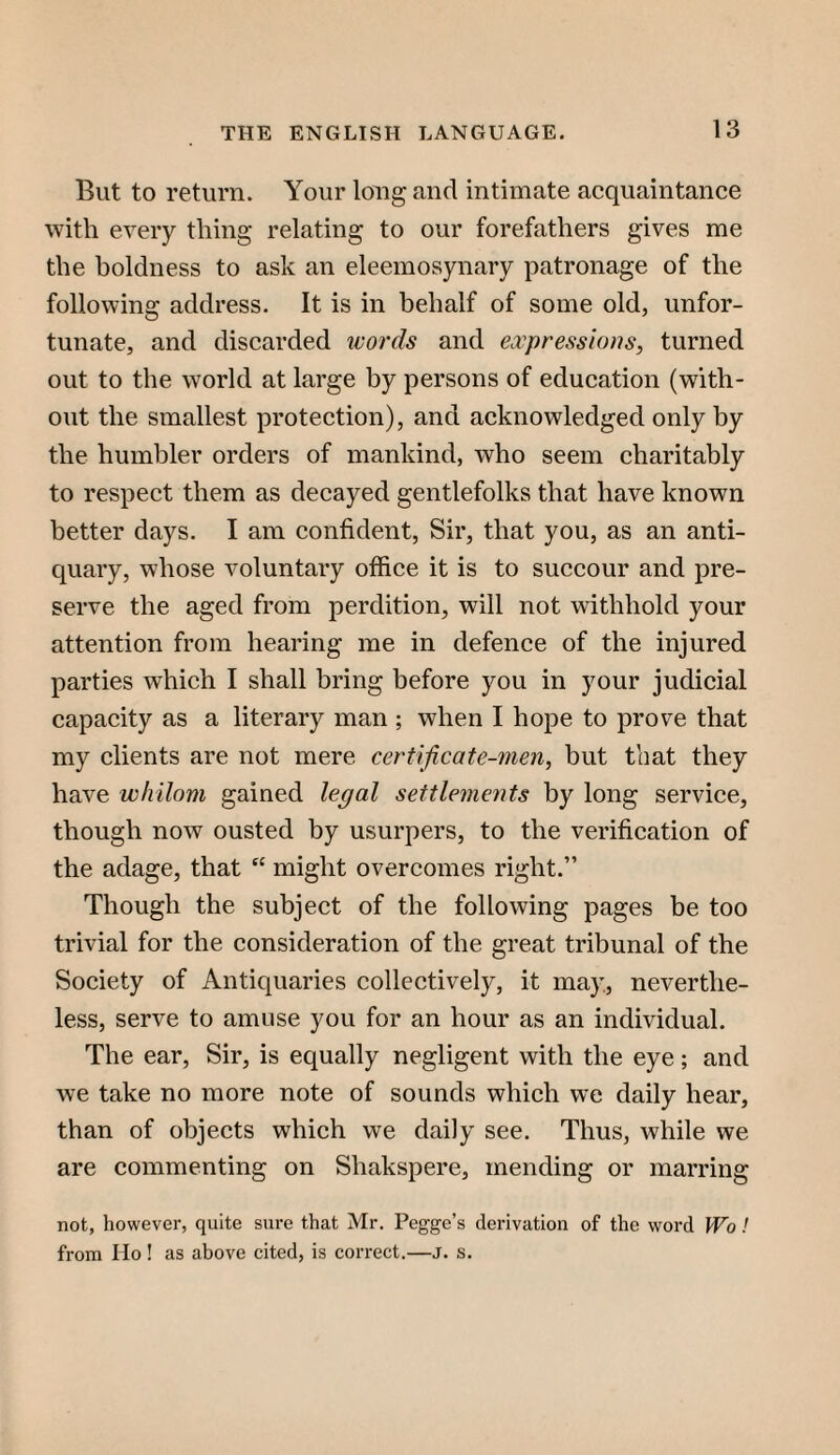 But to return. Your long and intimate acquaintance with every thing relating to our forefathers gives me the boldness to ask an eleemosynary patronage of the following address. It is in behalf of some old, unfor¬ tunate, and discarded ivords and expressions, turned out to the world at large by persons of education (with¬ out the smallest protection), and acknowledged only by the humbler orders of mankind, who seem charitably to respect them as decayed gentlefolks that have known better days. I am confident. Sir, that you, as an anti¬ quary, whose voluntary office it is to succour and pre¬ serve the aged from perdition, will not withhold your attention from hearing me in defence of the injured parties which I shall bring before you in your judicial capacity as a literary man ; when I hope to prove that my clients are not mere certificate-men, but that they have whilom gained legal settlements by long service, though now ousted by usurpers, to the verification of the adage, that “ might overcomes right.” Though the subject of the following pages be too trivial for the consideration of the great tribunal of the Society of Antiquaries collectively, it may, neverthe¬ less, serve to amuse you for an hour as an individual. The ear. Sir, is equally negligent with the eye; and we take no more note of sounds which we daily hear, than of objects which we daily see. Thus, while we are commenting on Shakspere, mending or marring not, however, quite sure that Mr. Pegge’s derivation of the word Wo ! from Ho! as above cited, is correct.—j. s.