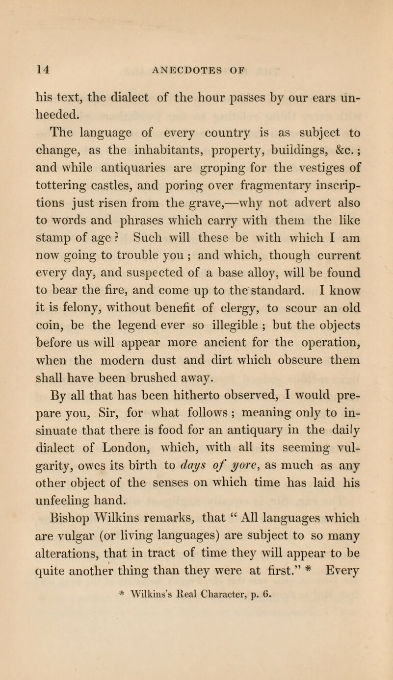 his text, the dialect of the hour passes by our ears un¬ heeded. The language of every country is as subject to change, as the inhabitants, property, buildings, &c.; and while antiquaries are groping for the vestiges of tottering castles, and poring over fragmentary inscrip¬ tions just risen from the grave,—why not advert also to words and phrases which carry with them the like stamp of age ? Such will these be with which I am now going to trouble you ; and which, though current every day, and suspected of a base alloy, will be found to bear the fire, and come up to the standard. I know it is felony, without benefit of clergy, to scour an old coin, be the legend ever so illegible ; but the objects before us will appear more ancient for the operation, when the modern dust and dirt which obscure them shall have been brushed away. By all that has been hitherto observed, I would pre¬ pare you. Sir, for what follows ; meaning only to in¬ sinuate that there is food for an antiquary in the daily dialect of London, which, with all its seeming vul¬ garity, owes its birth to days of yore, as much as any other object of the senses on which time has laid his unfeeling hand. Bishop Wilkins remarks, that “ All languages which are vulgar (or living languages) are subject to so many alterations, that in tract of time they will appear to be quite another thing than they were at first.” * Every * Wilkins’s Real Character, p. 6.