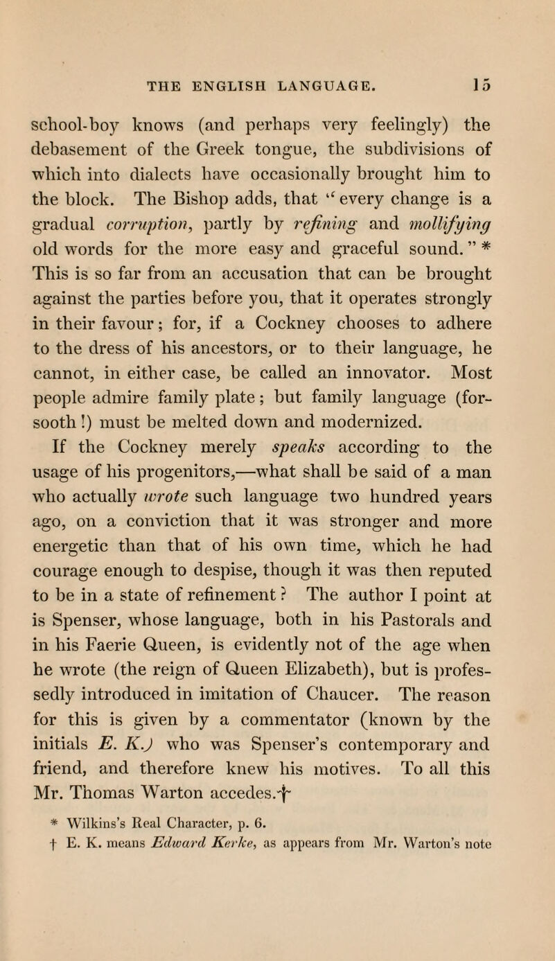 school-boy knows (and perhaps very feelingly) the debasement of the Greek tongue, the subdivisions of which into dialects have occasionally brought him to the block. The Bishop adds, that ‘‘ every change is a gradual corruption, partly by rejining and mollifijing old words for the more easy and graceful sound. ” * This is so far from an accusation that can be brought against the parties before you, that it operates strongly in their favour; for, if a Cockney chooses to adhere to the dress of his ancestors, or to their language, he cannot, in either case, be called an innovator. Most people admire family plate; hut family language (for¬ sooth !) must be melted down and modernized. If the Cockney merely speaks according to the usage of his progenitors,—what shall be said of a man who actually wrote such language two hundred years ago, on a conviction that it was stronger and more energetic than that of his own time, which he had courage enough to despise, though it was then reputed to be in a state of refinement ? The author I point at is Spenser, whose language, both in his Pastorals and in his Faerie Queen, is evidently not of the age when he wrote (the reign of Queen Elizabeth), but is profes¬ sedly introduced in imitation of Chaucer. The reason for this is given by a commentator (known by the initials E. K.J who was Spenser’s contemporary and friend, and therefore knew his motives. To all this Mr. Thomas Warton accedes.^ * Wilkins’s Real Character, p. 6, f E. K. means Edward Kerke, as appears from Mr. Warton’s note