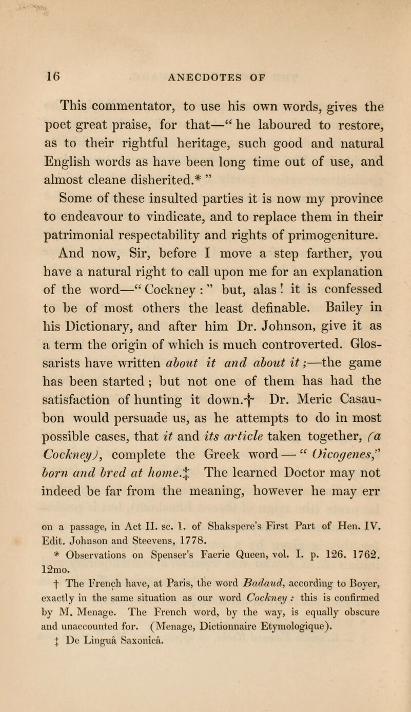 This commentator, to use his own words, gives the poet great praise, for that—“ he laboured to restore, as to their rightful heritage, such good and natural English words as have been long time out of use, and almost cleane disherited.* ” Some of these insulted parties it is now my province to endeavour to vindicate, and to replace them in their patrimonial respectability and rights of primogeniture. And now. Sir, before I move a step farther, you have a natural right to call upon me for an explanation of the word—“ Cockney : ” but, alas ! it is confessed to be of most others the least definable. Bailey in his Dictionary, and after him Dr. Johnson, give it as a term the origin of which is much controverted. Glos- sarists have written it and about it;—the game has been started; but not one of them has had the satisfaction of hunting it down.'f' Dr. Meric Casau- bon would persuade us, as he attempts to do in most possible cases, that it and its article taken together, fa Cockney), complete the Greek word — “ Oicogenes)' horn and bred at honie.X The learned Doctor may not indeed be far from the meaning, however he may err on a passage, in Act II. sc. 1. of Shakspere’s First Part of Hen. IV. Edit. Johnson and Steevens, 1778. * Observations on Spenser’s Faerie Queen, vol. I. p. 126. 1762. 12mo. f The French have, at Paris, the word Badaud, according to Boyer, exactly in the same situation as our word Cockneij : this is confirmed by M, Menage. The French word, by the way, is equally obscure and unaccounted for. (Menage, Dictionnaire Etymologique). J De Lingua Saxonica.