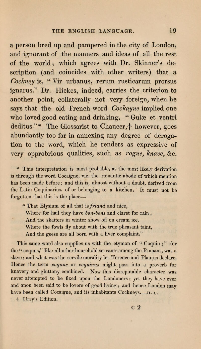 a person bred up and pampered in the city of London, and ignorant of the manners and ideas of all the rest of the world; which agrees with Dr. Skinner’s de¬ scription (and coincides with other writers) that a Cockney is, “ Vir urhanus, rerum rusticarum prorsus ignarus.” Dr. Hickes, indeed, carries the criterion to another point, collaterally not very foreign, when he says that the old French word Cockayne implied one who loved good eating and drinking, “ Guise et ventri deditus.”* The Glossarist to Chaucer,'f' however, goes abundantly too far in annexing any degree of deroga¬ tion to the word, which he renders as expressive of very opprobrious qualities, such as rogue, knave, &c. * This interpretation is most probable, as the most likely derivation is through the word Cocaigne, viz. the romantic abode of which mention has been made before; and this is, almost without a doubt, derived from the Latin Coquinarius, of or belonging to a kitchen. It must not be forgotten that this is the place— “ That Elysium of all that isfriand and nice, Where for hail they have bon-bons and claret for rain ; And the skaiters in winter show off on cream ice, Where the fowls fly about with the true pheasant taint, And the geese are all born with a liver complaint.” This same word also supplies us with the etymon of “ Coquin ; ” for the “ coquus,” like all other household servants among the Romans, was a slave; and what was the servile morality let Terence and Plautus declare. Hence the term coquus or coquinus might pass into a proverb for knavery and gluttony combined. Now this disreputable character was never attempted to be fixed upon the Londoners ; yet they have ever and anon been said to be lovers of good living ; and hence London may have been called Cocaigne, and its inhabitants Cockneys.—h. c. + Urry’s Edition. C 2