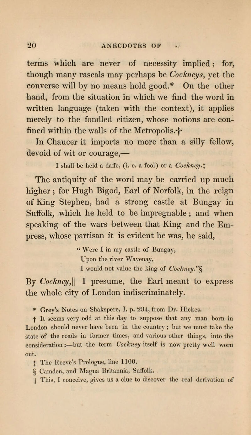 terms which are never of necessity implied; for, though many rascals may perhaps be Cochieys, yet the converse will by no means hold good.* On the other hand, from the situation in which we find the word in written language (taken with the context), it applies merely to the fondled citizen, whose notions are con¬ fined within the walls of the Metropolis.'|~ In Chaucer it imports no more than a silly fellow, devoid of wit or courage,— I shall be held a daffe, (i. e. a fool) oi’ a Cockney.\ The antiquity of the word may be carried up much higher ; for Hugh Bigod, Earl of Norfolk, in the reign of King Stephen, had a strong castle at Bungay in Suffolk, which he held to be impregnable ; and when speaking of the wars between that King and the Em¬ press, whose partisan it is evident he was, he said, “ Were I in my castle of Bungay, Upon the river Wavenay, I would not value the king of Cock7iey’'^ By Cockney,'^ I presume, the Earl meant to express the whole city of London indiscriminately. * Grey’s Notes on Shakspere, I. p. 234, from Dr. Hickes. -j- It seems very odd at this day to suppose that any man horn in London should never have been in the country ; but we must take the state of the roads in former times, and various other things, into the consideration:—but the term Cockney itself is now pretty well worn out. + The Reeve’s Prologue, line 1100. § Camden, and Magna Britannia, Suffolk. II This, I conceive, gives us a clue to discover the real derivation of