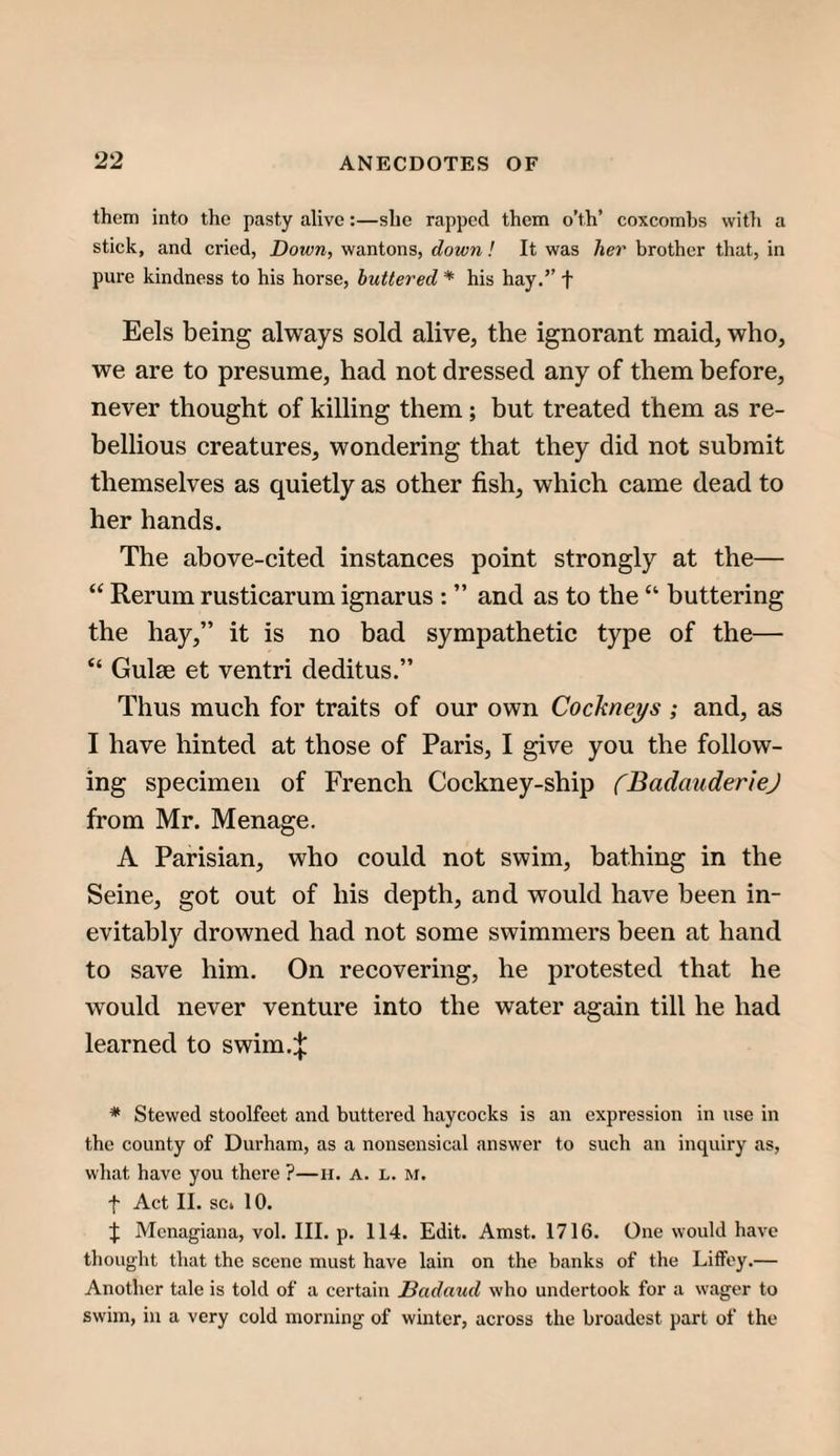 them into the pasty alive:—she rapped them o’th’ coxcombs with a stick, and cried, Down, wantons, down ! It was her brother that, in pure kindness to his horse, buttered * his hay.” f Eels being always sold alive, the ignorant maid, who, we are to presume, had not dressed any of them before, never thought of killing them; but treated them as re¬ bellious creatures, wondering that they did not submit themselves as quietly as other fish, which came dead to her hands. The above-cited instances point strongly at the— “ Rerum rusticarum ignarus : ” and as to the “ buttering the hay,” it is no bad sympathetic type of the— “ Guise et ventri deditus.” Thus much for traits of our own Cockneys ; and, as I have hinted at those of Paris, I give you the follow¬ ing specimen of French Cockney-ship fBadauderieJ from Mr. Menage. A Parisian, who could not swim, bathing in the Seine, got out of his depth, and would have been in¬ evitably drowned had not some swimmers been at hand to save him. On recovering, he protested that he would never venture into the water again till he had learned to swim.:}; * Stewed stoolfeet and buttered haycocks is an expression in use in the county of Durham, as a nonsensical answer to such an inquiry as, what have you there ?—h. a. l. m. t Act II. sc» 10. t Mcnagiana, vol. III. p. 114. Edit. Amst. 1716. One would have thought that the scene must have lain on the banks of the Liffey.— Another tale is told of a certain Jdadaud who undertook for a wager to swim, in a very cold morning of winter, across the broadest part of the