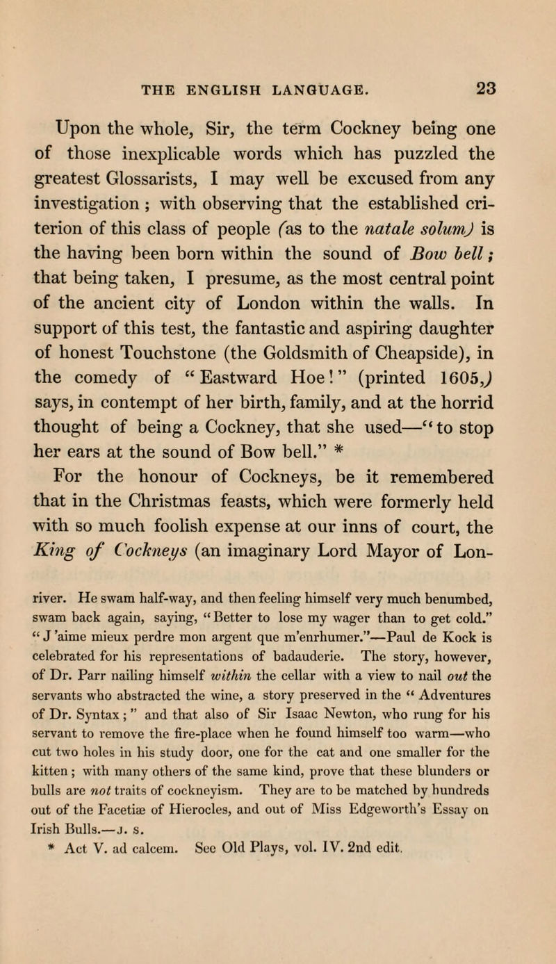 Upon the whole, Sir, the term Cockney being one of those inexplicable words which has puzzled the greatest Glossarists, I may well be excused from any investigation ; with observing that the established cri¬ terion of this class of people fas to the natale solum) is the having been born within the sound of Bow bell; that being taken, I presume, as the most central point of the ancient city of London within the walls. In support of this test, the fantastic and aspiring daughter of honest Touchstone (the Goldsmith of Cheapside), in the comedy of “Eastward Hoe!” (printed 1605,^ says, in contempt of her birth, family, and at the horrid thought of being a Cockney, that she used—“ to stop her ears at the sound of Bow bell.” * For the honour of Cockneys, be it remembered that in the Christmas feasts, which were formerly held with so much foolish expense at our inns of court, the King of Cochieys (an imaginary Lord Mayor of Lon- river. He swam half-way, and then feeling himself very much benumbed, swam back again, saying, “ Better to lose my wager than to get cold.” “ J ’aime mieux perdre mon argent que m’enrhumer.”—Paul de Kock is celebrated for his representations of badauderie. The story, however, of Dr. Parr nailing himself within the cellar with a view to nail out the servants who abstracted the wine, a story preserved in the “ Adventures of Dr. Syntax; ” and that also of Sir Isaac Newton, who rung for his servant to remove the fire-place when he found himself too warm—who cut two holes in his study door, one for the cat and one smaller for the kitten ; with many others of the same kind, prove that these blunders or bulls are not traits of cockneyism. They are to be matched by hundreds out of the Facetiae of Flierocles, and out of Miss Edgeworth’s Essay on Irish Bulls.—j. s. * Act V. ad calceni. Sec Old Plays, vol. IV. 2nd edit.