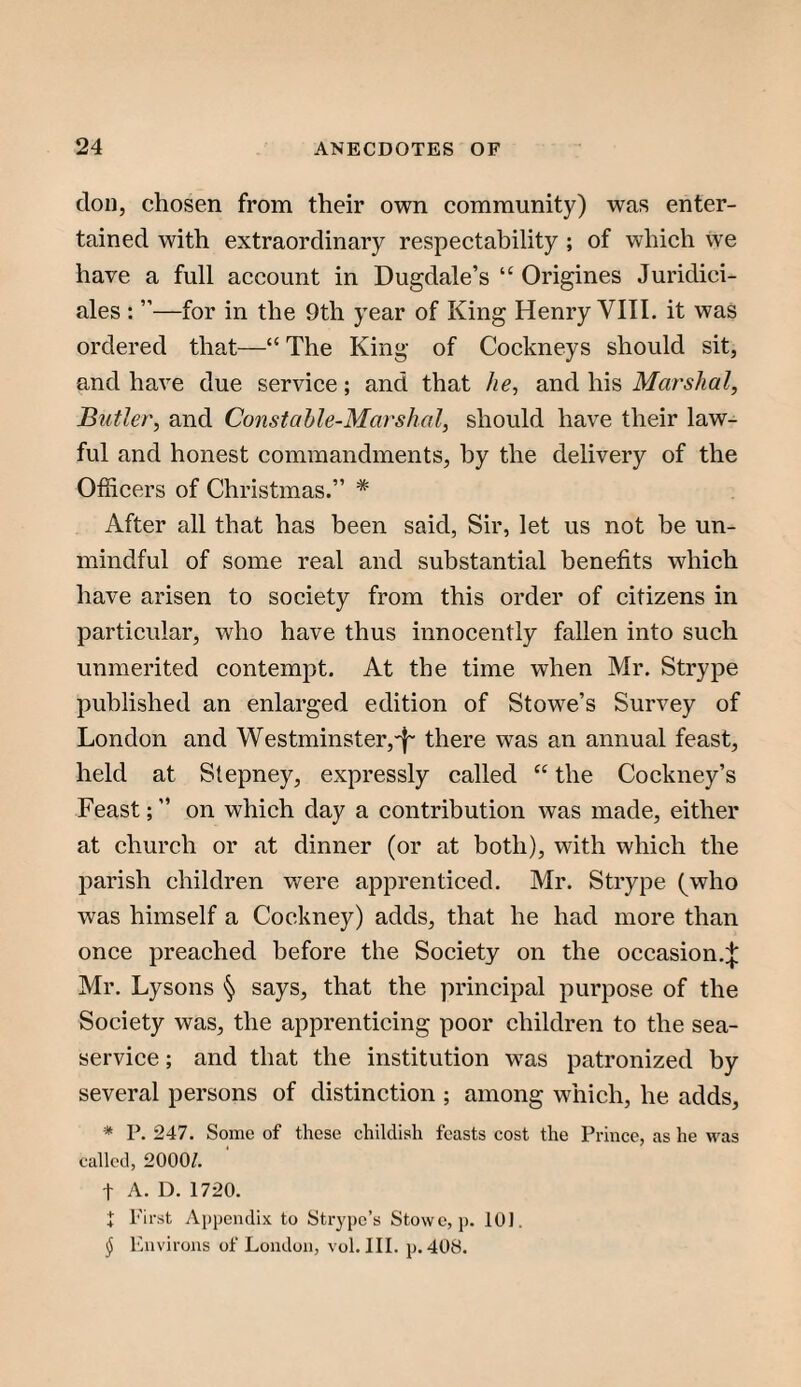 don, chosen from their own community) was enter¬ tained with extraordinary respectability ; of which we have a full account in Dugdale’s “ Origines Juridici- ales : ”—for in the 9th year of King Henry VITI. it was ordered that—“ The King of Cockneys should sit, and have due service; and that he, and his Marshal, Butler, and Constahle-Marshal, should have their law¬ ful and honest commandments, by the delivery of the Officers of Christmas.” * After all that has been said, Sir, let us not be un¬ mindful of some real and substantial benefits which have arisen to society from this order of citizens in particular, who have thus innocently fallen into such unmerited contempt. At the time when Mr. Strype published an enlarged edition of Stowe’s Survey of London and Westminster,-!- there was an annual feast, held at Stepney, expressly called “ the Cockney’s Feast;” on which day a contribution was made, either at church or at dinner (or at both), with which the parish children v/ere apprenticed. Mr. Strype (who was himself a Cockney) adds, that he had more than once preached before the Society on the occasion.^ Mr. Lysons § says, that the principal purpose of the Society was, the apprenticing poor children to the sea- service ; and that the institution was patronized by several persons of distinction ; among which, he adds, * P. 247. Some of these childish feasts cost the Prince, as he was called, 2000/. t A. D. 1720. I First Appendix to Strypc’s Stowe, p. 10). ^ Environs of London, vol. III. p. 408.