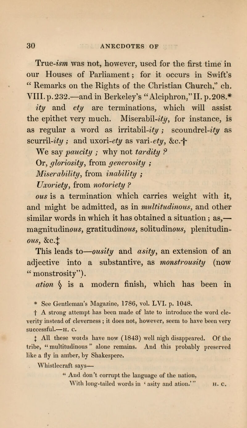 Tr\ie-ism was not, however, used for the first time in our Houses of Parliament; for it oeeurs in Swift’s “ Remarks on the Rights of the Christian Church,” eh. VIII. p. 232.—and in Berkeley’s “Alciphron,”II. p.208.* itj/ and et^ are terminations, which will assist the epithet very much. Miserabil-2(y, for instance, is as regular a word as irritabil-ifj/; scoundrel-iify as scurril-i^i/; and \xxoY\-ety as vari-e^j/, We paucity ; why not tardity ? Or, yloriosity, from yenerosity ; Miser ability, from inability ; Uxoriety, from notoriety ? ous is a termination which carries weight with it, and might be admitted, as in multitudinous, and other similar words in which it has obtained a situation ; as,— magnitudinow5, gratitudinow^, solitudino^^^, plenitudin- ous, &c.:|: This leads to—ousity and asity, an extension of an adjective into a substantive, as monstrousity (now “ monstrosity”). ation § is a modern finish, which has been in * See Gentleman’s Magazine, 1786, vol. LVI. p. 1048. t A strong attempt has been made of late to introduce the word de- verity instead of cleverness ; it does not, however, seem to have been very successful.—H. c. t All these woids have now (1843) well nigh disappeared. Of the tribe, “ multitudinous ” alone remains. And this probably preserved like a fly in antber, by Shakespere. Whistlecraft says— “ And don’t corrupt the language of the nation. With long-tailed words in ‘ asity and ation.’” h. c.