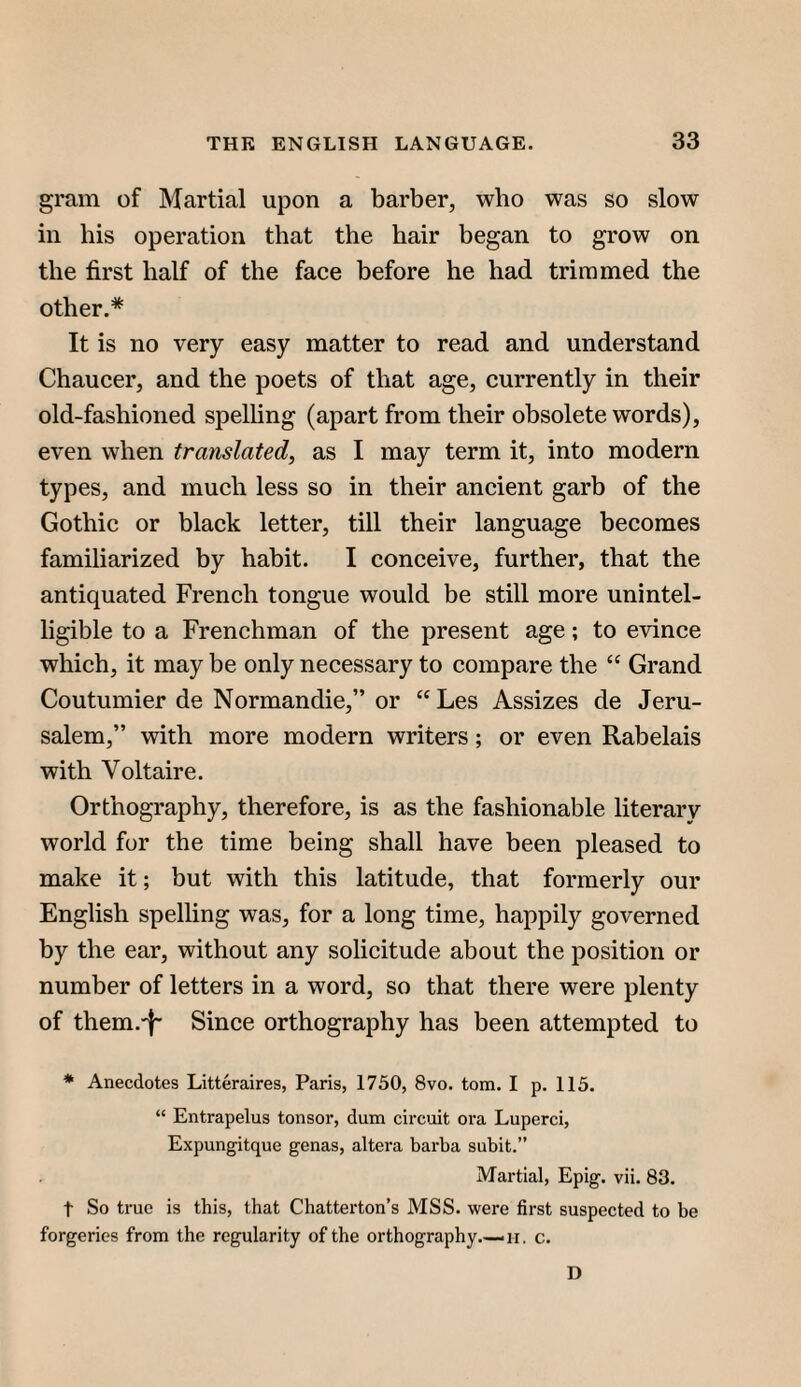 gram of Martial upon a barber, who was so slow in his operation that the hair began to grow on the first half of the face before he had trimmed the other.* It is no very easy matter to read and understand Chaucer, and the poets of that age, currently in their old-fashioned spelhng (apart from their obsolete words), even when translated, as I may term it, into modern types, and much less so in their ancient garb of the Gothic or black letter, till their language becomes familiarized by habit. I conceive, further, that the antiquated French tongue would be still more unintel¬ ligible to a Frenchman of the present age; to evince which, it may be only necessary to compare the “ Grand Coutumier de Normandie,” or “Les Assizes de Jeru¬ salem,” with more modern writers; or even Rabelais with Voltaire. Orthography, therefore, is as the fashionable literary world for the time being shall have been pleased to make it; but with this latitude, that formerly our English spelling was, for a long time, happily governed by the ear, without any solicitude about the position or number of letters in a word, so that there were plenty of them.'I' Since orthography has been attempted to * Anecdotes Litteraires, Paris, 1750, 8vo. tom. I p. 115. “ Entrapelus tonsor, dum circiit ora Luperci, Expungitque genas, altera barba subit.” Martial, Epig. vii. 83. t So true is this, that Chatterton’s MSS. were first suspected to be forgeries from the regularity of the orthography.—ii. c. D