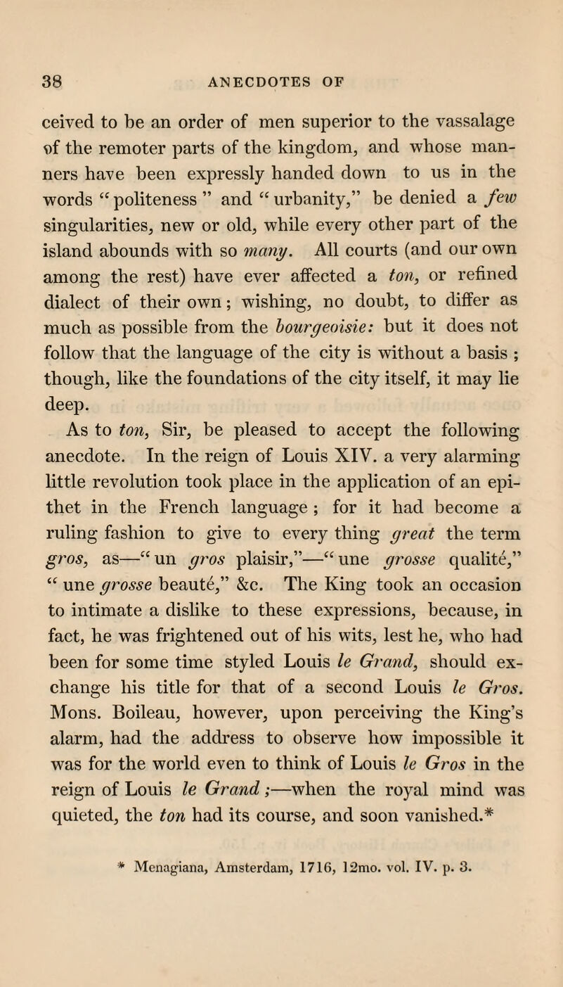 ceived to be an order of men superior to the vassalage the remoter parts of the kingdom, and whose man¬ ners have been expressly handed down to us in the words “ politeness ” and “ urbanity,” be denied a few singularities, new or old, while every other part of the island abounds with so many. All courts (and our own among the rest) have ever affected a ton, or refined dialect of their own; wishing, no doubt, to differ as much as possible from the bourgeoisie: but it does not follow that the language of the city is without a basis ; though, like the foundations of the city itself, it may lie deep. As to ton, Sir, be pleased to accept the following anecdote. In the reign of Louis XIV. a very alarming little revolution took place in the application of an epi¬ thet in the French language ; for it had become a ruling fashion to give to every thing great the term gros, as—“un gros plaisir,”—“une grosse qualite,” une grosse beaute,” &c. The King took an occasion to intimate a dislike to these expressions, because, in fact, he was frightened out of his wits, lest he, who had been for some time styled Louis le Grand, should ex¬ change his title for that of a second Louis le Gros. Mons. Boileau, however, upon perceiving the King’s alarm, had the address to observe how impossible it was for the world even to think of Louis le Gros in the reign of Louis le Grand;—when the royal mind was quieted, the ton had its course, and soon vanished.* * Menagiana, Amsterdam, 1716, 12mo. vol. IV. p. 3.