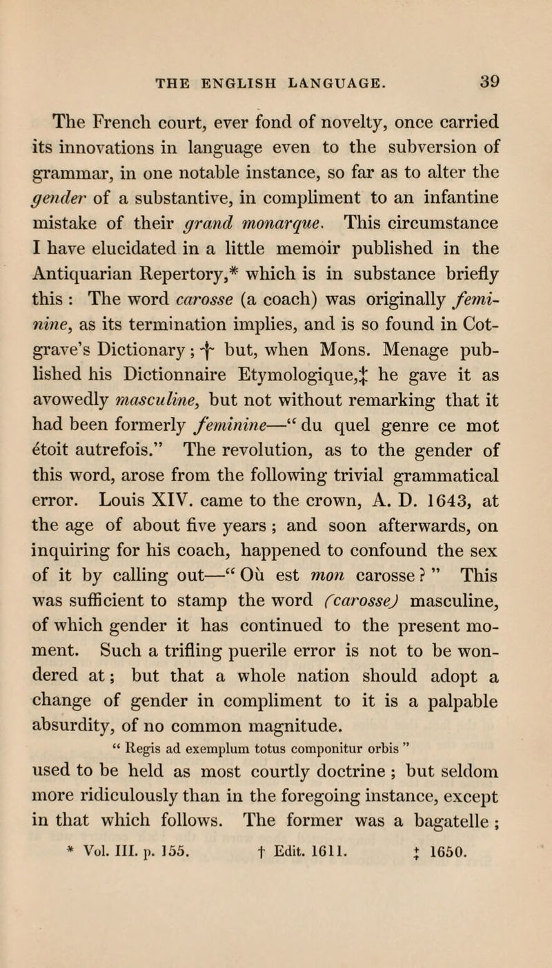 The French court, ever fond of novelty, once carried its innovations in language even to the subversion of grammar, in one notable instance, so far as to alter the gender of a substantive, in compliment to an infantine mistake of their grand monarque. This circumstance I have elucidated in a little memoir published in the Antiquarian Repertory,* which is in substance briefly this : The word carosse (a coach) was originally femi¬ nine^ as its termination implies, and is so found in Cot- grave’s Dictionary; -f- but, when Mons. Menage pub¬ lished his Dictionnaire Etymologique,:}: he gave it as avowedly masculine, but not without remarking that it had been formerly feminine—du quel genre ce mot 4toit autrefois.” The revolution, as to the gender of this word, arose from the following trivial grammatical error. Louis XIV. came to the crown, A. D. 1643, at the age of about five years ; and soon afterwards, on inquiring for his coach, happened to confound the sex of it by calling out—“ Oii est mon carosse ? ” This was sufiicient to stamp the word fcarossej masculine, of which gender it has continued to the present mo¬ ment. Such a trifling puerile error is not to be won¬ dered at; but that a whole nation should adopt a change of gender in compliment to it is a palpable absurdity, of no common magnitude. “ Regis ad exemplum totus componitur orbis ” used to be held as most courtly doctrine ; but seldom more ridiculously than in the foregoing instance, except in that which follows. The former was a bagatelle ; * Vol. III. p. 155. t Edit. 1611. + 1650.