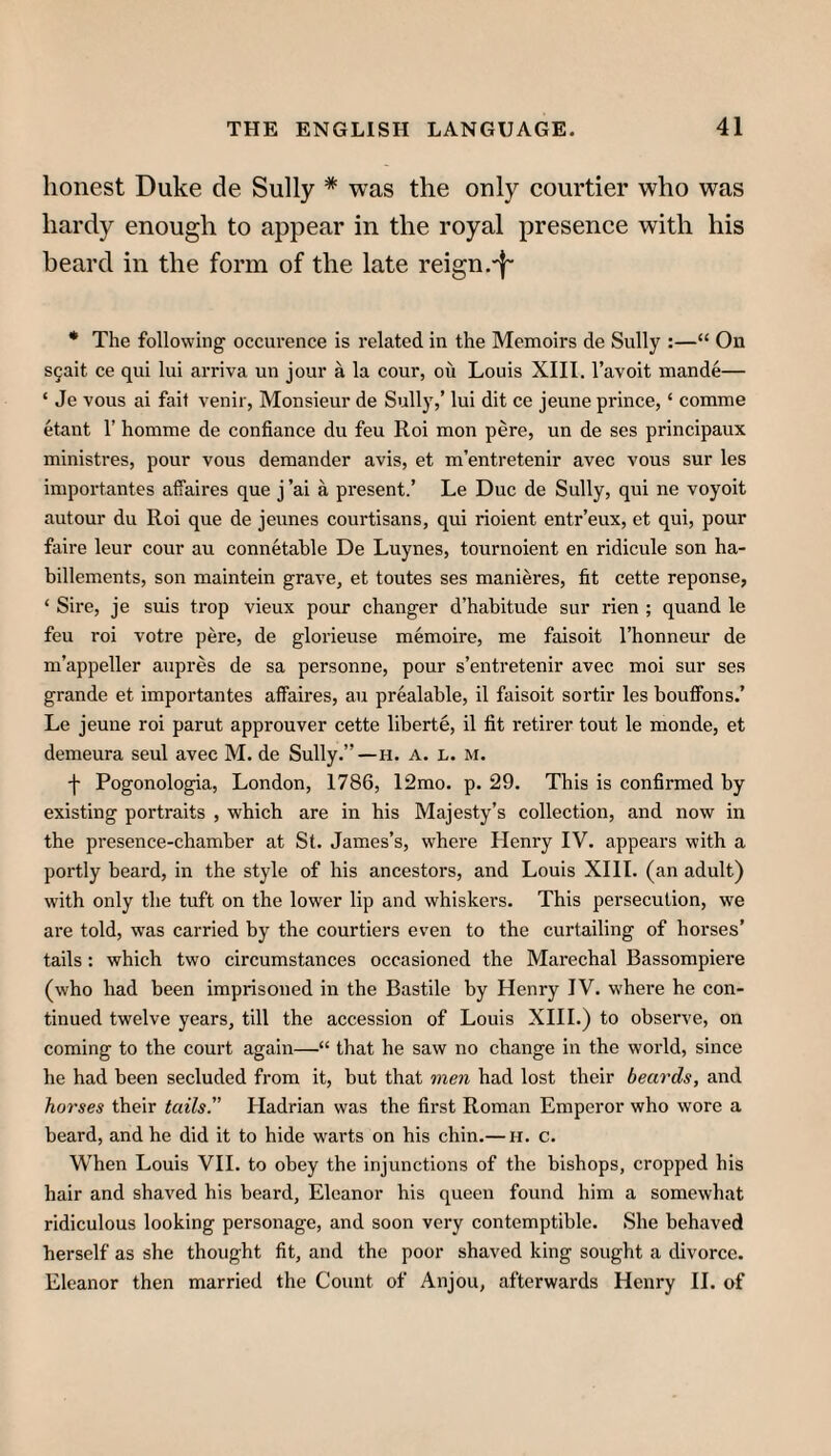 honest Duke de Sully * was the only courtier who was hardy enough to appear in the royal presence with his heard in the form of the late reign .-1“ • The following occurence is related in the Memoirs de Sully :—“ On S5ait ce qui lui arriva un jour a la cour, ou Louis XIII. I’avoit mande— ‘ Je vous ai fait venir, Monsieur de Sully,’ lui dit ce jeune prince, ‘ comme etant 1’ homme de confiance du feu Roi mon pere, un de ses principaux ministres, pour vous demander avis, et m’entretenir avec vous sur les importantes affaires que j ’ai a present.’ Le Due de Sully, qui ne voyoit autour du Roi que de jeunes courtisans, qui rioient entr’eux, et qui, pour faire leur cour au connetahle De Luynes, tournoient en ridicule son ha- billements, son maintein grave, et toutes ses manieres, fit cette reponse, ‘ Sire, je suis trop vieux pour changer d’habitude sur rien ; quand le feu roi votre pere, de glorieuse memoire, me faisoit I’honneur de m’appeller aupres de sa personne, pour s’entretenir avec moi sur ses grande et importantes affaires, au prealable, il faisoit sortir les bouffons.’ Le jeune roi parut approuver cette liberte, il fit retirer tout le monde, et demeura seul avec M. de Sully.”—h. a. l. m. f Pogonologia, London, 1786, 12mo. p. 29. This is confirmed by existing portraits , which are in his Majesty’s collection, and now in the presence-chamber at St. James’s, where Henry IV. appears with a portly beard, in the style of his ancestors, and Louis XIII. (an adult) wdth only the tuft on the lower lip and whiskers. This persecution, we are told, was carried by the courtiers even to the curtailing of horses’ tails : which two circumstances occasioned the Marechal Bassompiere (who had been imprisoned in the Bastile by Henry IV. where he con¬ tinued twelve years, till the accession of Louis XHI.) to observe, on coming to the court again—“ that he saw no change in the world, since he had been secluded from it, but that men had lost their beards, and horses their tails. Hadrian was the first Roman Emperor who wore a beard, and he did it to hide warts on his chin.— h. c. When Louis VH. to obey the injunctions of the bishops, cropped his hair and shaved his beard, Eleanor his queen found him a somewhat ridiculous looking personage, and soon very contemptible. She behaved herself as she thought fit, and the poor shaved king sought a divorce. Eleanor then married the Count of Anjou, afterwards Henry H. of