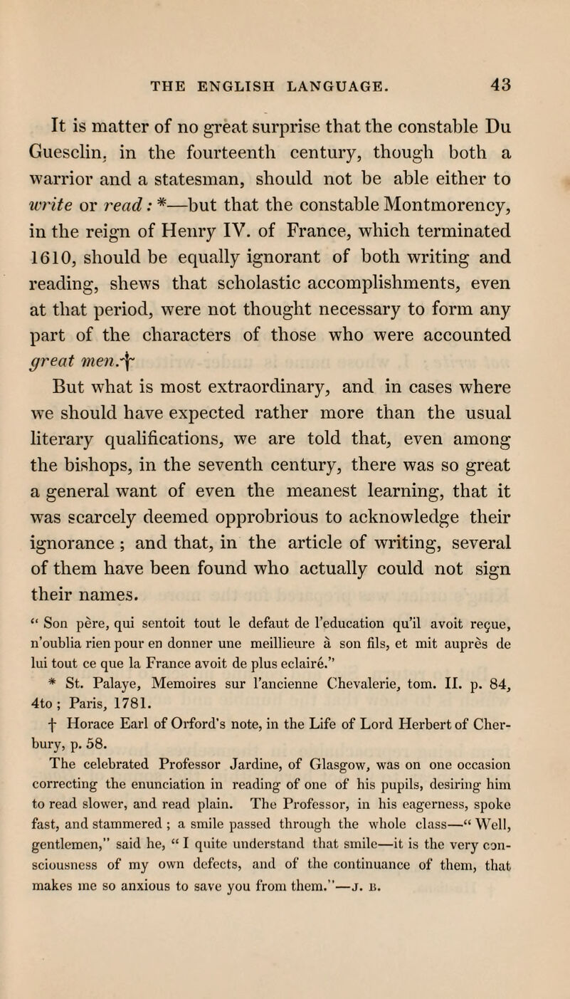 It is matter of no great surprise that the constable Du Guesclin. in the fourteenth century, though both a warrior and a statesman, should not be able either to u'Hte or read: *—but that the constable Montmorency, in the reign of Henry IV. of France, which terminated 1610, should be equally ignorant of both writing and reading, shews that scholastic accomplishments, even at that period, were not thought necessary to form any part of the characters of those who were accounted ffreat men.^ But what is most extraordinary, and in cases where we should have expected rather more than the usual literary qualifications, we are told that, even among the bishops, in the seventh century, there was so great a general want of even the meanest learning, that it was scarcely deemed opprobrious to acknowledge their ignorance ; and that, in the article of writing, several of them have been found who actually could not sign their names. “ Son pere, qui sentoit tout le defaut de I’education qu’il avoit re^ue, n’oublia rien pour en donner une meillieure a son fils, et mit aupres de lui tout ce que la France avoit de plus eclaire.” * St. Palaye, Memoires sur I’ancienne Chevalerie, tom. II. p. 84, 4to ; Paris, 1781. f Horace Earl of Orford’s note, in the Life of Lord Herbert of Cher- bury, p. 58. The celebrated Professor Jardine, of Glasgow, was on one occasion correcting the enunciation in reading of one of his pupils, desiring him to read slower, and read plain. The Professor, in his eagerness, spoke fast, and stammered ; a smile passed through the whole class—“ Well, gentlemen,” said he, “ I quite understand that smile—it is the very con¬ sciousness of my own defects, and of the continuance of them, that makes me so anxious to save you from them.”—j. u.