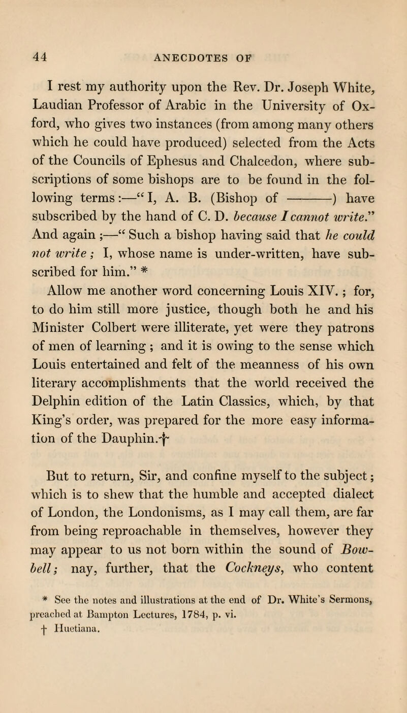 I rest my authority upon the Rev. Dr. Joseph White, Laudian Professor of Arabic in the University of Ox¬ ford, who gives two instances (from among many others which he could have produced) selected from the Acts of the Councils of Ephesus and Chalcedon, where sub¬ scriptions of some bishops are to be found in the fol¬ lowing terms:—“ I, A. B. (Bishop of-) have subscribed by the hand of C. D. because I cannot write'' And again ;—“ Such a bishop having said that he could not write; I, whose name is under-written, have sub¬ scribed for him.” * Allow me another word concerning Louis XIV.; for, to do him still more justice, though both he and his Minister Colbert were illiterate, yet were they patrons of men of learning ; and it is owing to the sense which Louis entertained and felt of the meanness of his own literary accomplishments that the world received the Delphin edition of the Latin Classics, which, by that King’s order, was prepared for the more easy informa¬ tion of the Dauphin.'I” But to return, Sir, and confine myself to the subject; which is to shew that the humble and accepted dialect of London, the Londonisms, as I may call them, are far from being reproachable in themselves, however they may appear to us not born within the sound of Boiv- hell; nay, further, that the Cockneys, who content * See the notes and illustrations at the end of Dr. White's Sermons, preached at Bainpton Lectures, 1784, p. vi. -j- Iluetiana,