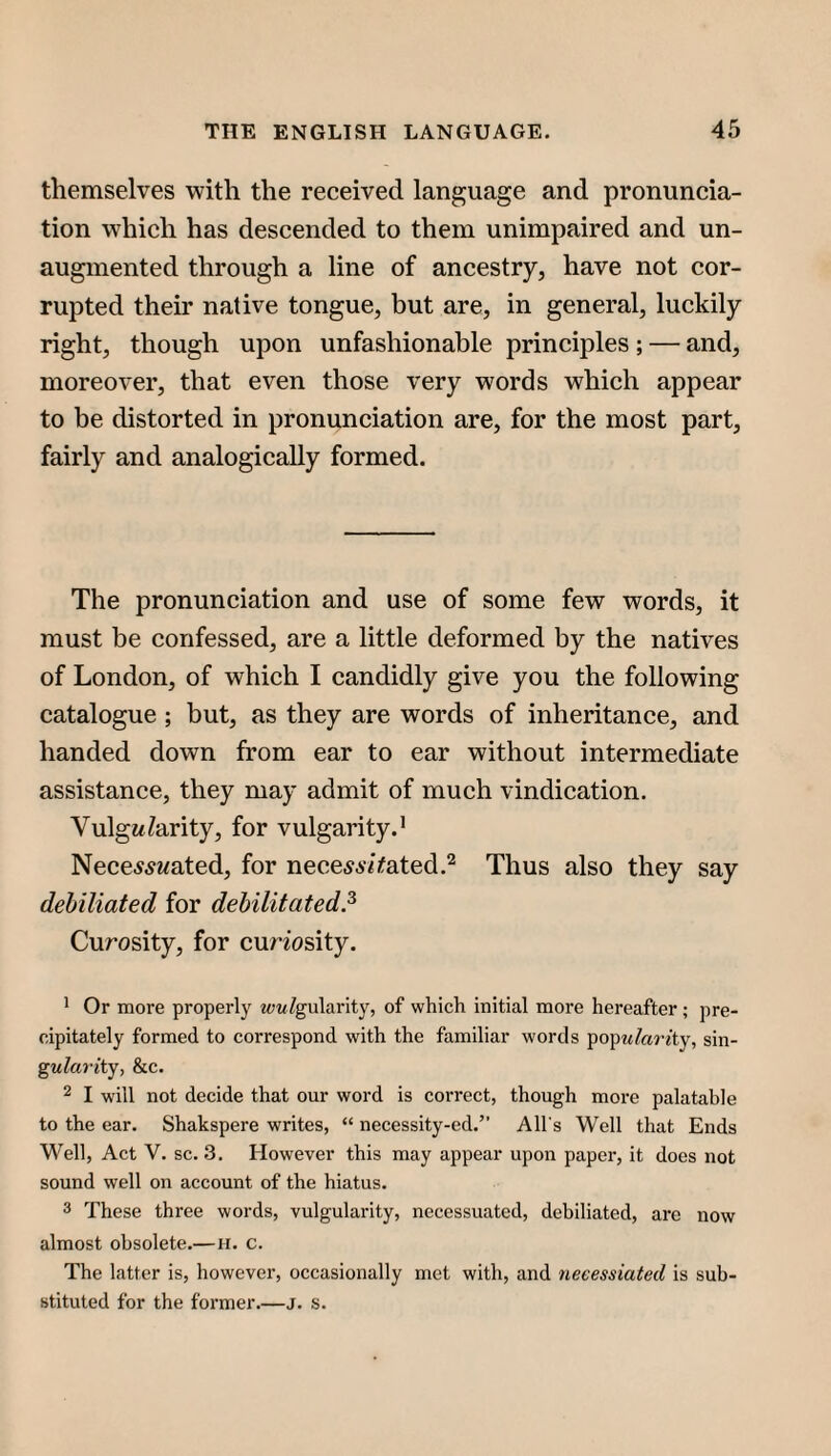 themselves with the received language and pronuncia¬ tion which has descended to them unimpaired and un¬ augmented through a line of ancestry, have not cor¬ rupted their native tongue, but are, in general, luckily right, though upon unfashionable principles ; — and, moreover, that even those very words which appear to be distorted in pronunciation are, for the most part, fairly and analogically formed. The pronunciation and use of some few words, it must be confessed, are a little deformed by the natives of London, of which I candidly give you the following catalogue; but, as they are words of inheritance, and handed down from ear to ear without intermediate assistance, they may admit of much vindication. VulgMParity, for vulgarity.’ Nece^^ywated, for nece^A^Vated.^ Thus also they say debiliated for debilitated.^ Curosity, for cunosity. ^ Or more properly wwYgularity, of which initial more hereafter ; pre¬ cipitately formed to correspond with the familiar words ^O'^idarity, sin- ^ularity, &c. 2 I will not decide that our word is correct, though more palatable to the ear. Shakspere writes, “ necessity-ed.” All's 'Well that Ends Well, Act V. sc. 3, However this may appear upon paper, it does not sound well on account of the hiatus. 3 These three words, vulgularity, necessuatcd, debiliated, arc now almost obsolete.—ii. c. The latter is, however, occasionally met with, and neeessiated is sub¬ stituted for the former.—j. s.