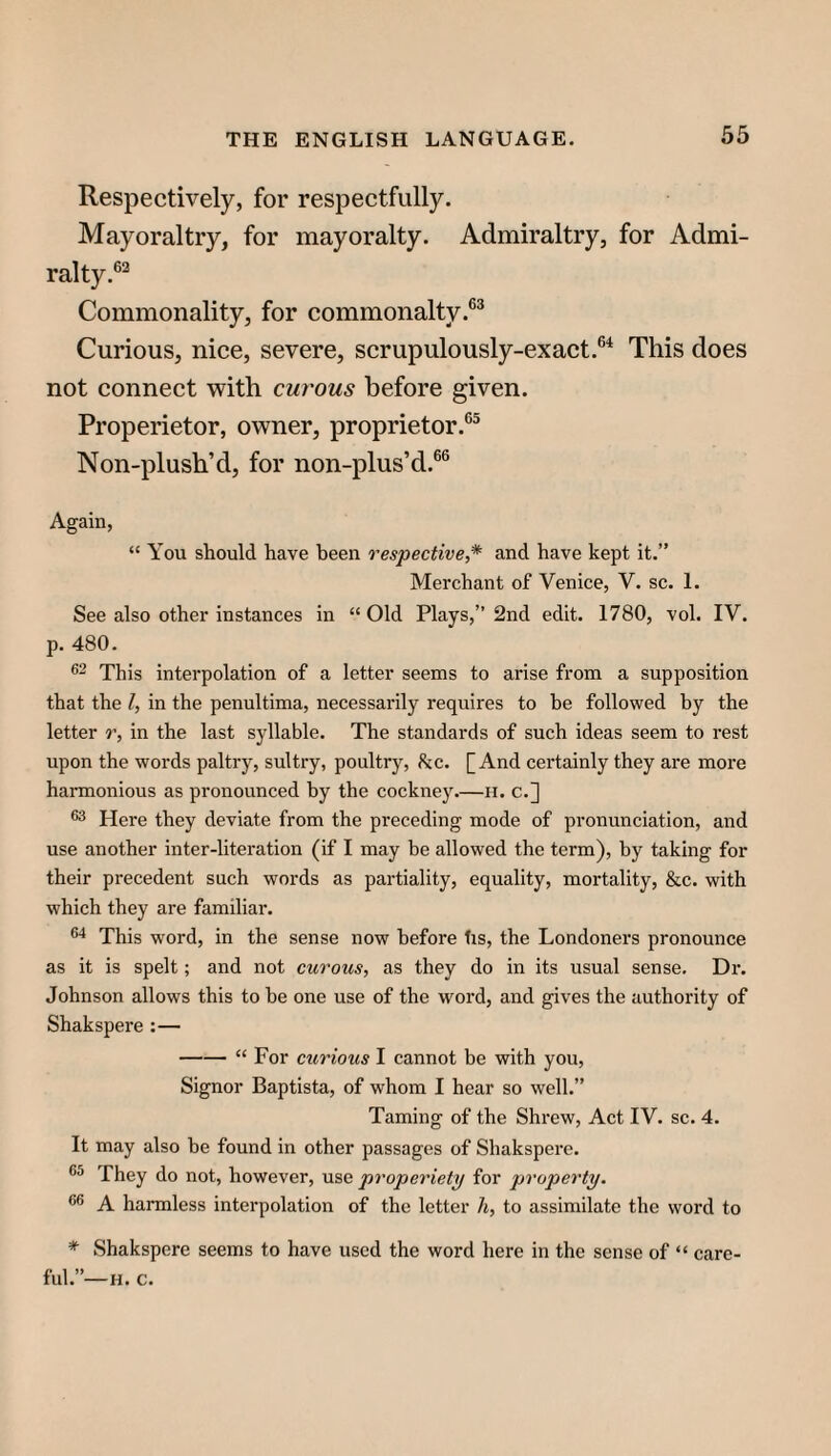 Respectively, for respectfully. Mayoraltry, for mayoralty. Admiraltry, for Admi¬ ralty.®^ Commonality, for commonalty.®* Curious, nice, severe, scrupulously-exact.®^ This does not connect with curous before given. Properietor, owner, proprietor.®® Non-plush’d, for non-plus’d.®® Again, “ You should have been respective^* and have kept it.” Merchant of Venice, V. sc. 1. See also other instances in “ Old Plays,” 2nd edit. 1780, vol. IV. p. 480. This interpolation of a letter seems to arise from a supposition that the I, in the penultima, necessarily requires to be followed by the letter r, in the last syllable. The standards of such ideas seem to rest upon the words paltry, sultry, poultry, he. [And certainly they are more harmonious as pronounced by the cockney.—h. c.] Here they deviate from the preceding mode of pronunciation, and use another inter-literation (if I may be allowed the term), by taking for their precedent such words as partiality, equality, mortality, &c. with which they are familiar. This word, in the sense now before lis, the Londoners pronounce as it is spelt; and not curous, as they do in its usual sense. Dx‘. Johnson allows this to be one use of the word, and gives the authority of Shakspere :— -“ For curious I cannot be with you. Signor Baptista, of whom I hear so well.” Taming of the Shrew, Act IV. sc. 4. It may also be found in other passages of Shakspere. They do not, however, use properiety for property. A harmless interpolation of the letter h, to assimilate the word to * Shakspere seems to have used the word here in the sense of “ ful.”-H. C. care-