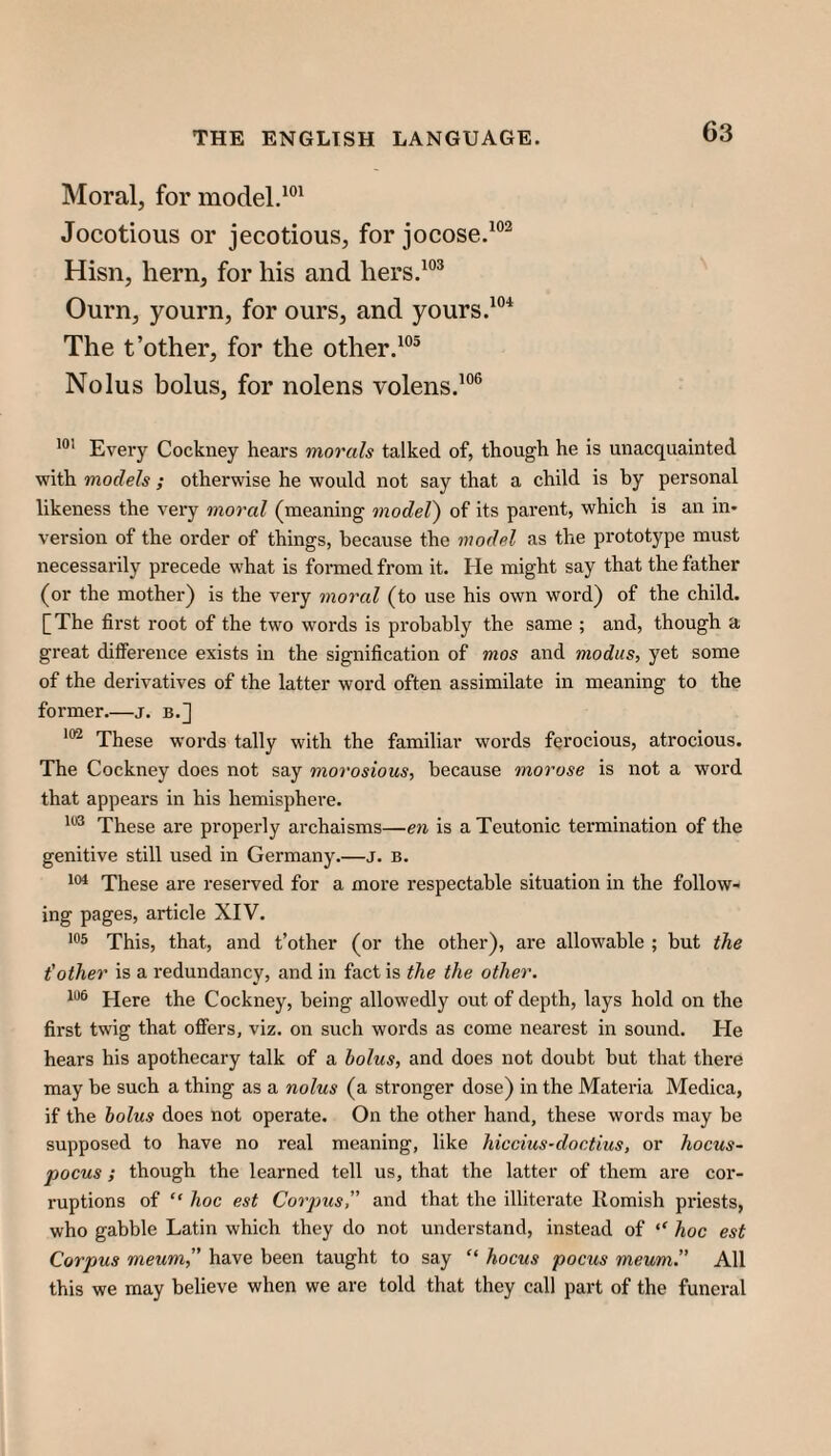 Moral, for model.^®* Jocotious or jecotious, for jocose.^®^ Hisn, hern, for his and hers.^“^ Ourn, yourn, for ours, and yours.'®* The t’other, for the other.'®® Nolus bolus, for nolens volens.'®® Every Cockney hears morals talked of, though he is unacquainted with models ; otherwise he would not say that a child is by personal likeness the very moral (meaning model) of its parent, which is an in* versioir of the order of things, because the model as the prototype must necessarily precede what is formed from it. He might say that the father (or the mother) is the very moral (to use his own word) of the child. [The first root of the two words is probably the same ; and, though a great difference exists in the signification of mos and modus, yet some of the derivatives of the latter word often assimilate in meaning to the former_j. b.] These words tally with the familiar words ferocious, atrocious. The Cockney does not say morosious, because morose is not a word that appears in his hemisphere. These are properly archaisms—en is a Teutonic termination of the genitive still used in Germany.—j. b. These are reserved for a more respectable situation in the follow¬ ing pages, article XIV. This, that, and t’other (or the other), are allowable ; but the t'other is a redundancy, and in fact is the the other. Here the Cockney, being allowedly out of depth, lays hold on the first twig that offers, viz. on such words as come nearest in sound. He hears his apothecary talk of a bolus, and does not doubt but that there may be such a thing as a nolus (a stronger dose) in the Materia Medica, if the bolus does not operate. On the other hand, these words may be supposed to have no real meaning, like hiccius-doctius, or hocus- pocus ; though the learned tell us, that the latter of them are cor¬ ruptions of “ hoc est Corpus, and that the illiterate Romish priests, who gabble Latin which they do not understand, instead of hoc est Corpus meum,” have been taught to say “ hocus pocus meum. All this we may believe when we are told that they call part of the funeral