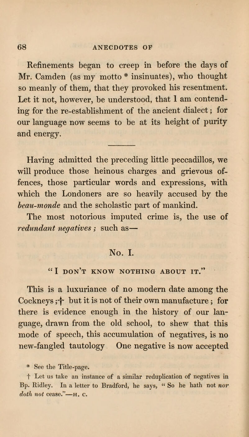 Refinements began to creep in before the days of Mr. Camden (as my motto * insinuates), who thought so meanly of them, that they provoked his resentment. Let it not, however, be understood, that 1 am contend¬ ing for the re-establishment of the ancient dialect; for our language now seems to be at its height of purity and energy. Having admitted the preceding little peccadillos, we will produce those heinous charges and grievous of¬ fences, those particular words and expressions, with which the Londoners are so heavily accused by the heau-monde and the scholastic part of mankind. The most notorious imputed crime is, the use of redundant negatives ; such as— No. 1. I don’t know nothing about it.” This is a luxuriance of no modern date among the Cockneys ;'f' but it is not of their own manufacture ; for there is evidence enough in the history of our lan¬ guage, drawn from the old school, to shew that this mode of speech, this accumulation of negatives, is no new-fangled tautology One negative is now accepted * See the Title-page. t Lot us take an instance of a similar reduplication of negatives in Bp. Ridley. In a letter to Bradford, he says, “ So he hath not nor doth not cease.”—h. c.