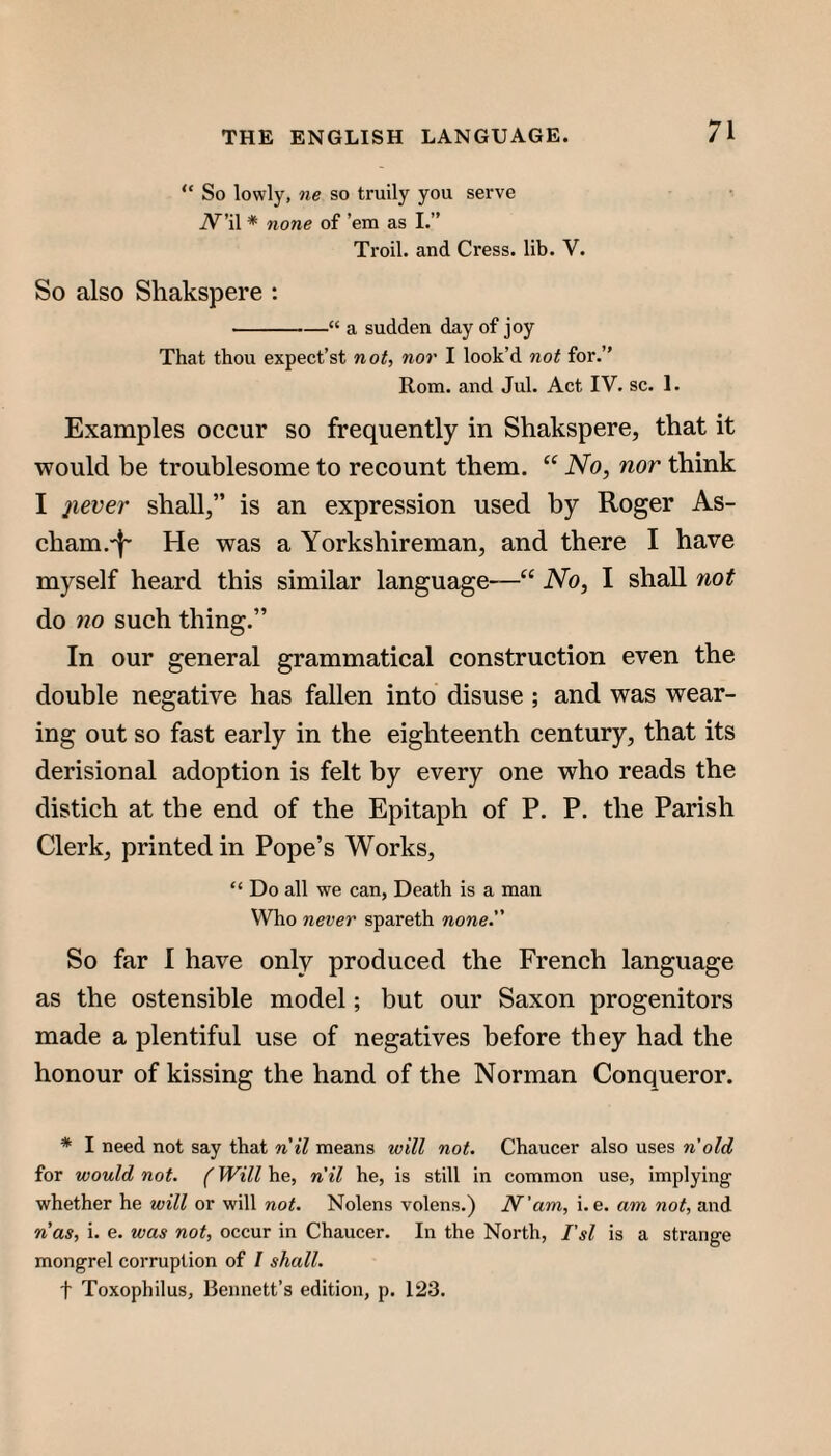 “ So lowly, ne so truily you serve iV^’il * none of ’em as I.” Troil. and Cress, lib. V. So also Shakspere : -“ a sudden day of joy That thou expect’st not, nor I look’d not for,” Rom. and Jul. Act IV. sc. 1. Examples occur so frequently in Shakspere, that it would be troublesome to recount them. No, nor think I jiever shall,” is an expression used by Roger As- cham.'f' He was a Yorkshireman, and there I have myself heard this similar language—“ No, I shall not do no such thing.” In our general grammatical construction even the double negative has fallen into disuse ; and was wear¬ ing out so fast early in the eighteenth eentury, that its derision al adoption is felt by every one who reads the distich at the end of the Epitaph of P. P. the Parish Clerk, printed in Pope’s Works, “ Do all we can, Death is a man Who never spareth none. So far I have only produced the French language as the ostensible model; but our Saxon progenitors made a plentiful use of negatives before they had the honour of kissing the hand of the Norman Conqueror. * I need not say that nil means will not. Chaucer also uses n'old for would not. (Will he, nil he, is still in common use, implying whether he will or will not. Nolens volens.) N'am, i. e. am not, and nas, i. e, was not, occur in Chaucer, In the North, I'sl is a strange mongrel corruption of / shall. t Toxophilus, Bennett’s edition, p. 123.