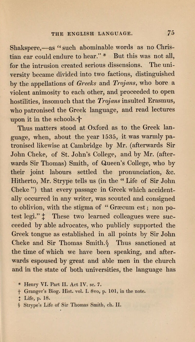 Shakspere,—as “ such abominable words as no Chris¬ tian ear could endure to hear.” * * * § But this was not all, for the intrusion created serious dissensions. The uni¬ versity became divided into two factions, distinguished by the appellations of Greeks and Trojans, who bore a violent animosity to each other, and proceeded to open hostilities, insomuch that the Trojaiis insulted Erasmus, who patronised the Greek language, and read lectures upon it in the schools.'^' Thus matters stood at Oxford as to the Greek lan¬ guage, when, about the year 1535, it was warmly pa¬ tronised likewise at Cambridge by Mr. (afterwards Sir John Cheke, of St. John’s College, and by Mr. (after¬ wards Sir Thomas) Smith, of Queen’s College, who by their joint labours settled the pronunciation, &c. Hitherto, Mr. Strype tells us (in the “ Life of Sir John Cheke ”) that every passage in Greek whieh accident¬ ally occurred in any writer, was scouted and consigned to oblivion, with the stigma of “ Graecum est; non po¬ test legi.” X These two learned colleagues were suc¬ ceeded by able advocates, who publicly supported the Greek tongue as established in all points by Sir John Cheke and Sir Thomas Smith.§ Thus sanctioned at the time of which we have been speaking, and after¬ wards espoused by great and able men in the church and in the state of both universities, the language has * Henry VI. Part II. Act IV. sc. 7. t Granger’s Biog. Hist. vol. I. 8vo, p. 101, in the note. i Life, p. 18. § Strype’s Life of Sir Thomas Smith, ch. 11.