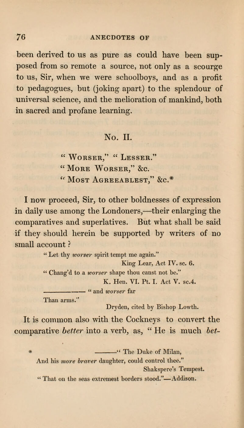 been derived to us as pure as could have been sup¬ posed from so remote a source, not only as a scourge to us, Sir, when we were schoolboys, and as a profit to pedagogues, but (joking apart) to the splendour of universal science, and the melioration of mankind, both in sacred and profane learning. No. II. “ WoRSER,” “ Lesser.” “ More Worser,” &c. Most Agreeablest,” &c.* I now proceed. Sir, to other boldnesses of expression in daily use among the Londoners,—their enlarging the comparatives and superlatives. But what shall be said if they should herein be supported by writers of no small account ? “ Let thy worser spirit tempt me again.” King Lear, Act IV. sc. 6. “ Chang’d to a worser shape thou canst not he.” K. Hen. VI. Pt. I. Act V. sc.4. -“ and worser far Than arms.” Dryden, cited hy Bishop Lowth. It is common also with the Cockneys to convert the comparative better into a verb, as, “ He is much het- * -“ The Duke of Milan, And his more braver daughter, could control thee.” Shakspere’s Tempest. “ That on the seas extrcmest borders stood.”—Addison.