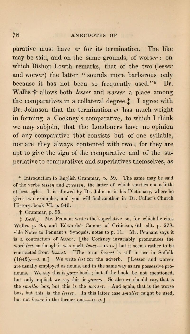 parative must have er for its termination. The like may be said, and on the same grounds, of worser; on which Bishop Lowth remarks, that of the two (lesser and worser) the latter “ sounds more barbarous only because it has not been so frequently used.”* Dr. Wallis -f- allows both lesser and ivorser a place among the comparatives in a collateral degree.:{: I agree with Dr. Johnson that the termination er has much weight in forming a Cockney's comparative, to which I think we may subjoin, that the Londoners have no opinion of any comparative that consists but of one syllable, nor are they always contented with two ; for they are apt to give the sign of the comparative and of the su¬ perlative to comparatives and superlatives themselves, as * Introduction to English Grammar, p. 59. The same may be said of the verbs lessen and greaten, the latter of which startles one a little at first sight. It is allowed by Dr. Johnson in his Dictionary, where he gives two examples, and you will find another in Dr. Fuller’s Church History, book VI. p. 340. t Grammar, p. 95. X Lest.~\ Mr. Pennant writes the superlative so, for which he cites Wallis, p. 95, and Edwards’s Canons of Criticism, 6th edit. p. 278. vide Notes to Pennant’s Synopsis, notes to p. 11. Mr. Pennant says it is a contraction of lesser; [the Cockney invariably pronounces the word lest, as though it was spelt least.— ii. c.] but it seems rather to be contracted from lessest. [The term lessest is still in use in Suffolk (1843).—J. B.] We write lest for the adverb. [Lesser and worser are usually employed as nouns, and in the same way as are possessive pro¬ nouns. We say this your book ; but if the book be not mentioned, but only implied, we say this is yours. So also we should say, that is the smaller box, but this is the worser. And again, that is the worse box, but this is the lesser. In this latter case smaller might be used, but not lesser in the former one.—ii. c.^