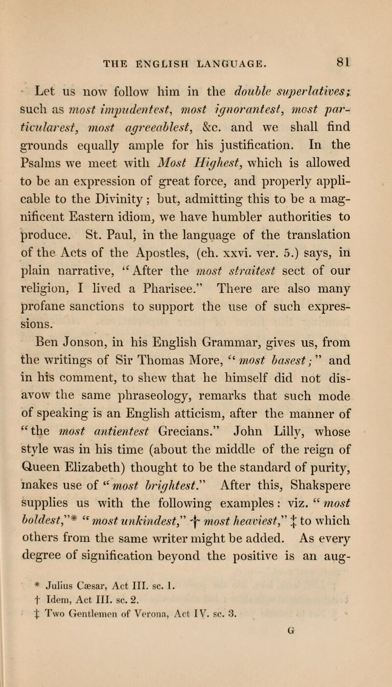 ' Let us now follow him in the double superlatives; such as most impudentest, most ignorantest^ most par- ticularesf, most agreeablest, &c. and we shall find grounds equally ample for his justification. In the Psalms we meet with Most Highest, which is allowed to be an expression of great force, and properly appli¬ cable to the Divinity; but, admitting this to be a mag¬ nificent Eastern idiom, we have humbler authorities to produce. St. Paul, in the language of the translation of the Acts of the Apostles, (ch. xxvi. ver. 5.) says, in plain narrative, After the most straitest sect of our religion, I lived a Pharisee.” There are also many profane sanctions to support the use of such expres¬ sions. Ben Jonson, in his English Grammar, gives us, from the writings of Sir Thomas More, most basest;'''' and in his comment, to shew that he himself did not dis¬ avow the same phraseology, remarks that such mode of speaking is an English atticism, after the manner of ‘^the most antientest Grecians.” John Lilly, whose style was in his time (about the middle of the reign of Queen Elizabeth) thought to be the standard of purity, makes use of most brightest''' After this, Shakspere supplies us with the following examples : viz. “ most boldest,^ mostunkindest,''' most heaviest,''' to which others from the same writer might be added. As every degree of signification beyond the positive is an aug- * Julius Caesar, Act III. sc. 1. t Idem, Act III. sc. 2. X Two (Tentlemen of Verona, Act IV^ sc. -3. G