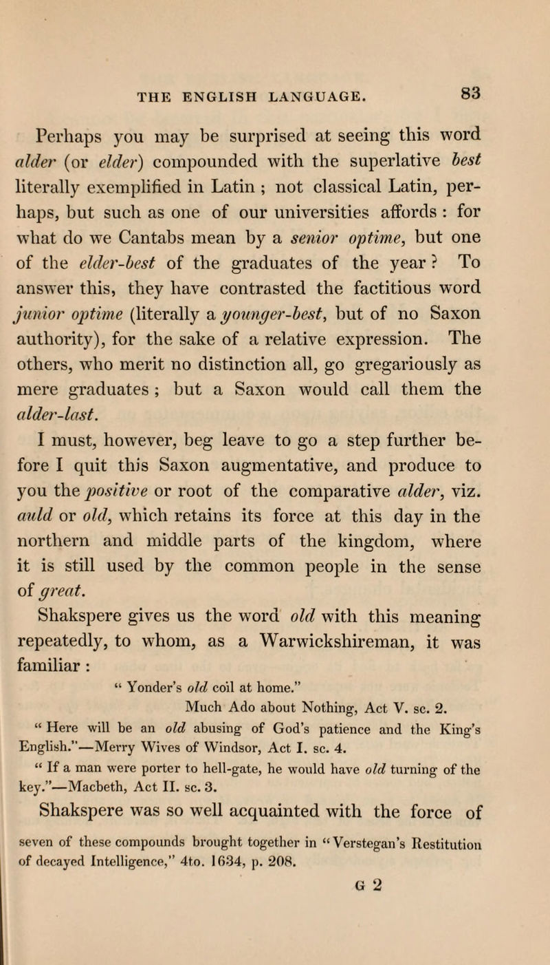 Perhaps you may be surprised at seeing this word alder (or elder) compounded with the superlative best literally exemplified in Latin ; not classical Latin, per¬ haps, but such as one of our universities affords : for what do we Cantabs mean by a senior optime, but one of the elder-best of the graduates of the year ? To answer this, they have contrasted the factitious word junior optime (literally a younger-best, but of no Saxon authority), for the sake of a relative expression. The others, who merit no distinction all, go gregariously as mere graduates ; but a Saxon would call them the alder-last. I must, however, beg leave to go a step further be¬ fore I quit this Saxon augmentative, and produce to you the positive or root of the comparative alder, viz. auld or old, which retains its force at this day in the northern and middle parts of the kingdom, where it is still used by the common people in the sense of great. Shakspere gives us the word old with this meaning repeatedly, to whom, as a Warwickshireman, it was familiar : “ Yonder’s old coil at home.” Much Ado about Nothing, Act V. sc. 2. “ Here will be an old abusing of God’s patience and the King’s English.”—MeiTy Wives of Windsor, Act I. sc. 4. “ If a man were porter to hell-gate, he would have old turning of the key.”—Macbeth, Act II. sc. 3. Shakspere was so well acquainted with the force of seven of these compounds brought together in “Verstegan’s Restitution of decayed Intelligence,” 4to. 1634, p. 208. G 2