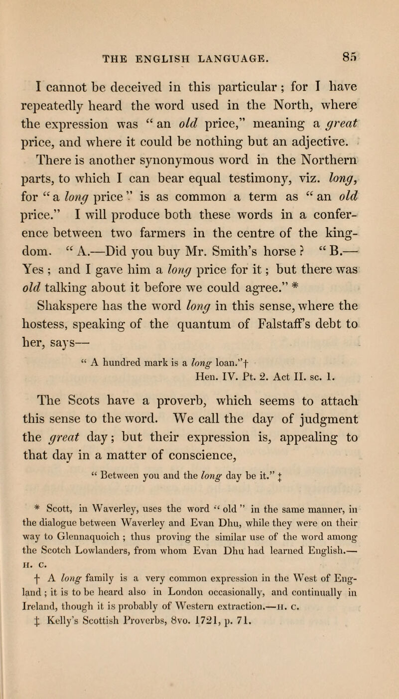 S.'S I cannot be deceived in this particular; for I have repeatedly heard the -word used in the North, where the expression was “ an oid price,” meaning a great price, and where it could be nothing but an adjective. - There is another synonymous word in the Northern parts, to which I can bear equal testimony, viz. long, for “ a long price ” is as common a term as “ an old price.” I will produce both these words in a confer¬ ence between two farmers in the centre of the king¬ dom. “ A.—Did you buy Mr. Smith’s horse ? “ B.— Yes ; and I gave him a long price for it; but there was old talking about it before we could agree.” * Shakspere has the word long in this sense, where the hostess, speaking of the quantum of FalstafFs debt to her, says— “ A hundred mark is a long loan.”f Hen. IV. Pt. 2. Act II. sc. I. The Scots have a proverb, which seems to attach this sense to the word. We call the day of judgment the great day; but their expression is, appealing to that day in a matter of conscience, “ Between you and the long day be it.” + * Scott, in Waverley, uses the word old ” in the same manner, in the dialogue between Waverley and Evan Dim, while they were on their way to Glennaquoich ; thus proving the similar use of the word among the Scotch Lowlanders, from whom Evan Dhu had learned English.— II. c. t A long family is a very common expression in the West of Eng¬ land ; it is to be heard also in London occasionally, and continually in Ireland, though it is probably of Western extraction.—ii. c. :}: Kelly’s Scottish Proverbs, 8vo. 1721, p. 71.