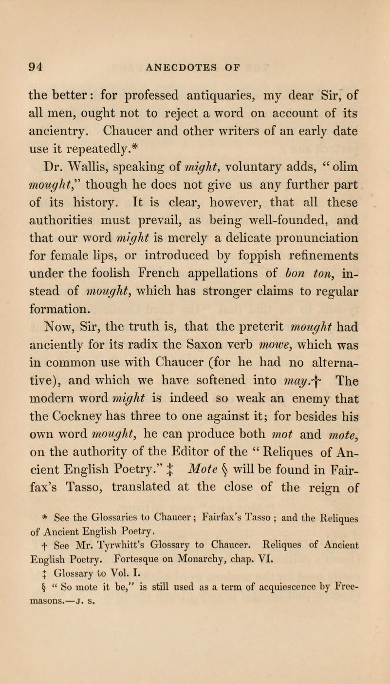 the better: for professed antiquaries, my dear Sir, of all men, ought not to reject a word on account of its ancientry. Chaucer and other writers of an early date use it repeatedly.* * * § Dr. Wallis, speaking of might, voluntary adds, ‘‘olim ^nought, though he does not give us any further part of its history. It is clear, however, that all these authorities must prevail, as being well-founded, and that our word might is merely a delicate pronunciation for female lips, or introduced by foppish refinements under the foolish French appellations of hon ton, in¬ stead of mought, which has stronger claims to regular formation. Now, Sir, the truth is, that the preterit mought had anciently for its radix the Saxon verb moive, which was in common use with Chaucer (for he had no alterna¬ tive), and which we have softened into mag.\ The modern word might is indeed so weak an enemy that the Cockney has three to one against it; for besides his own word mought, he can produce both mot and mote, on the authority of the Editor of the Reliques of An¬ cient English Poetry.” X Mote § will be found in Fair¬ fax’s Tasso, translated at the close of the reign of * See the Glossaries to Chaucer; Fairfax’s Tasso ; and the Reliques of Ancient English Poetry. t See Mr. Tyrwhitt’s Glossary to Chaucer. Reliques of Ancient English Poetry. Fortesque on Monarchy, chap. VI. J Glossary to Vol. I. § “ So mote it he,” is still used as a term of acquiescence by Free¬ masons.—j. s.