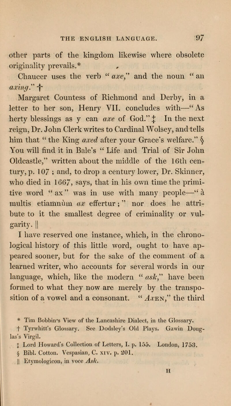 other parts of the kingdom likewise where obsolete originality prevails.* * * § Chaucer uses the verb axe, and the noun “ an axing. Margaret Countess of Richmond and Derby, in a letter to her son, Henry VII. concludes with—“As herty blessings as y can axe of God.” In the next reign, Dr. John Clerk writes to Cardinal Wolsey, and tells him that “ the King axed after your Grace’s welfare.” § You will find it in Bale’s “ Life and Trial of Sir John Oldcastle,” written about the middle of the 16th cen¬ tury, p. 10/ ; and, to drop a century lower. Dr. Skinner, who died in 166/, says, that in his own time the primi¬ tive word “ ax ” was in use with many people—“ a multis etiamnum ax effertur; ” nor does he attri¬ bute to it the smallest degree of criminality or vul¬ garity. 11 I have reserved one instance, which, in the chrono¬ logical history of this little word, ought to have ap¬ peared sooner, but for the sake of the comment of a learned writer, who accounts for several words in our language, which, like the modern “ aslx, have been formed to what they now are merely by the transpo¬ sition of a vowel and a consonant. “ ActEN,” the third * Tim Bobbin’s View of the Lancashire Dialect, in the Glossary, t Tyrwhitt’s Glossary. Sec Dodsley’s Old Plays. Gawin Doug¬ las’s Virgil. I Lord Howard’s Collection of Letters, 1. p. 155. London, 1753. § Bibl. Cotton. Vespasian, C. xiv. p. 201. II Etymologicon, in voce Ask. H