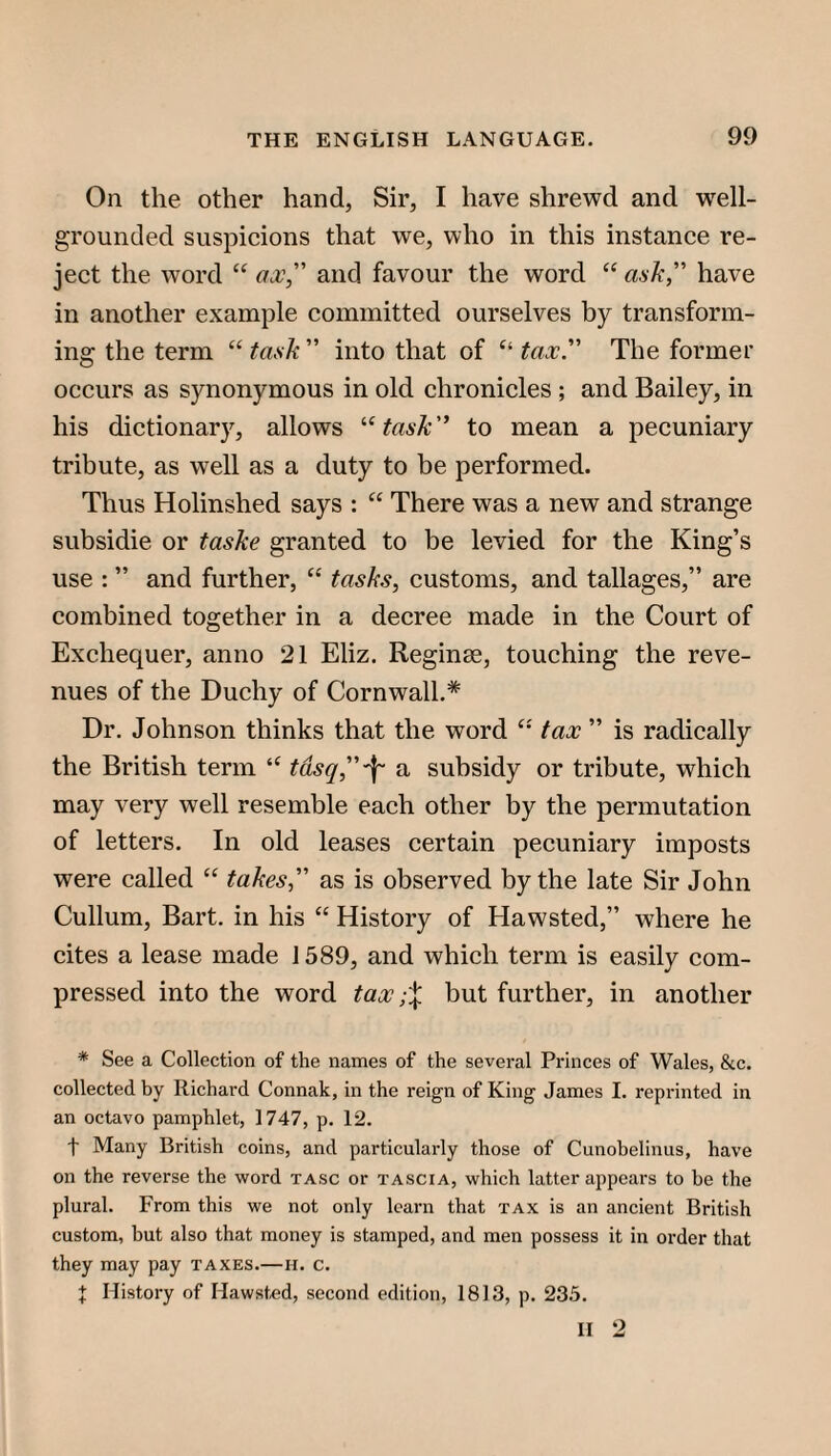 On the other hand, Sir, I have shrewd and well- grounded suspicions that we, who in this instance re¬ ject the word “ ax, and favour the word “ ask, have in another example committed ourselves by transform¬ ing the term “ task  into that of tax The former occurs as synonymous in old chronicles ; and Bailey, in his dictionary, allows ’•‘task to mean a pecuniary tribute, as well as a duty to be performed. Thus Holinshed says : “ There was a new and strange subsidie or taske granted to be levied for the King’s use : ” and further, “ tasks, customs, and tallages,” are combined together in a decree made in the Court of Exchequer, anno 21 Eliz. Reginae, touching the reve¬ nues of the Duchy of Cornwall.* Dr. Johnson thinks that the word tax  is radically the British term “ tdsq,'f' a subsidy or tribute, which may very well resemble each other by the permutation of letters. In old leases certain pecuniary imposts were called “ takes, as is observed by the late Sir John Cullum, Bart, in his “ History of Hawsted,” where he cites a lease made 1589, and which term is easily com¬ pressed into the word tax;% but further, in another * See a Collection of the names of the several Princes of Wales, &c. collected by Richard Connak, in the reign of King James I. reprinted in an octavo pamphlet, 1747, p. 12. t Many British coins, and particularly those of Cunohelinus, have on the reverse the word tasc or tascia, which latter appears to be the plural. From this we not only learn that tax is an ancient British custom, but also that money is stamped, and men possess it in order that they may pay taxes.—ii. c. X History of Hawsted, second edition, 1813, p. 235. H 2